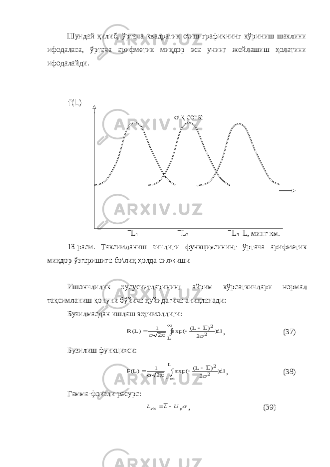 Шундай қилиб, ўртача квадратик о\иш графикнинг кўриниш шаклини ифодаласа, ўртача арифметик миқдор эса унинг жойлашиш ҳолатини ифодалайди. f(L)  қ const  L 1  L 2  L 3 L , минг км . 18- расм . Таксимланиш зичлиги функциясининг ўртача арифметик ми қ дор ўзгаришига бо \ ли қ ҳолда силжиши Ишончлилик хусусиятларининг айрим кўрсаткичлари нормал та қ симланиш қ онуни бўйича қ уйидагича ани қ ланади : Бузилмасдан ишлаш эҳтимоллиги:dl 2 )L L( exp( 2 1 )L(R L ) 2 2         , (37) Бузилиш функцияси: dl) 2 )L L( exp( 2 1 )L(F L 2 2        , (38) Гамма-фоизли ресурс:   p U L L   % , (39) 
