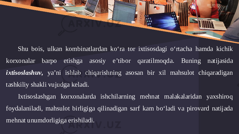 Shu bois , ulkan kombinatlardan ko ‘ ra tor ixtisosdagi o ‘ rtacha hamda kichik korxonalar barpo etishga asosiy e ’ tibor qaratilmoqda . Buning natijasida ixtisoslashuv , ya ’ ni ishlab chiqarishning asosan bir xil mahsulot chiqaradigan tashkiliy shakli vujudga keladi . Ixtisoslashgan korxonalarda ishchilarning mehnat malakalaridan yaxshiroq foydalaniladi , mahsulot birligiga qilinadigan sarf kam bo ‘ ladi va pirovard natijada mehnat unumdorligiga erishiladi . 