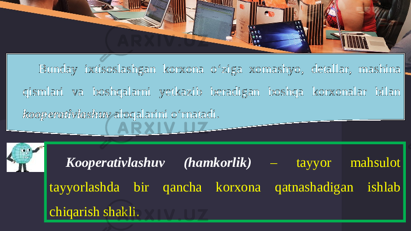 Bunday ixtisoslashgan korxona o ‘ ziga xomashyo , detallar , mashina qismlari va boshqalarni yetkazib beradigan boshqa korxonalar bilan kooperativlashuv aloqalarini o ‘ rnatadi . Kooperativlashuv ( hamkorlik ) – tayyor mahsulot tayyorlashda bir qancha korxona qatnashadigan ishlab chiqarish shakli . 