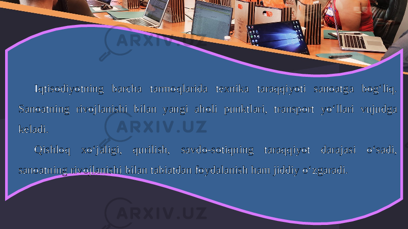 Iqtisodiyotning barcha tarmoqlarida texnika taraqqiyoti sanoatga bog‘liq. Sanoatning rivojlanishi bilan yangi aholi punktlari, transport yo‘llari vujudga keladi. Qishloq xo‘jaligi, qurilish, savdo-sotiqning taraqqiyot darajasi o‘sadi, sanoatning rivojlanishi bilan tabiatdan foydalanish ham jiddiy o‘zgaradi. 