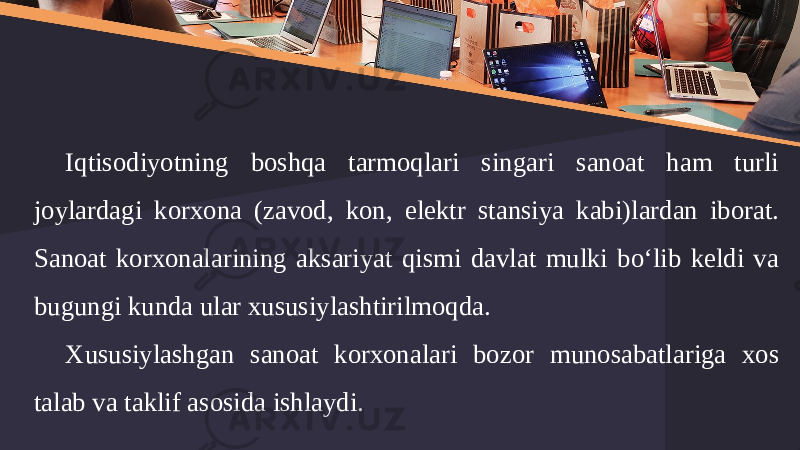 Iqtisodiyotning boshqa tarmoqlari singari sanoat ham turli joylardagi korxona (zavod, kon, elektr stansiya kabi)lardan iborat. Sanoat korxonalarining aksariyat qismi davlat mulki bo‘lib keldi va bugungi kunda ular xususiylashtirilmoqda. Xususiylashgan sanoat korxonalari bozor munosabatlariga xos talab va taklif asosida ishlaydi. 