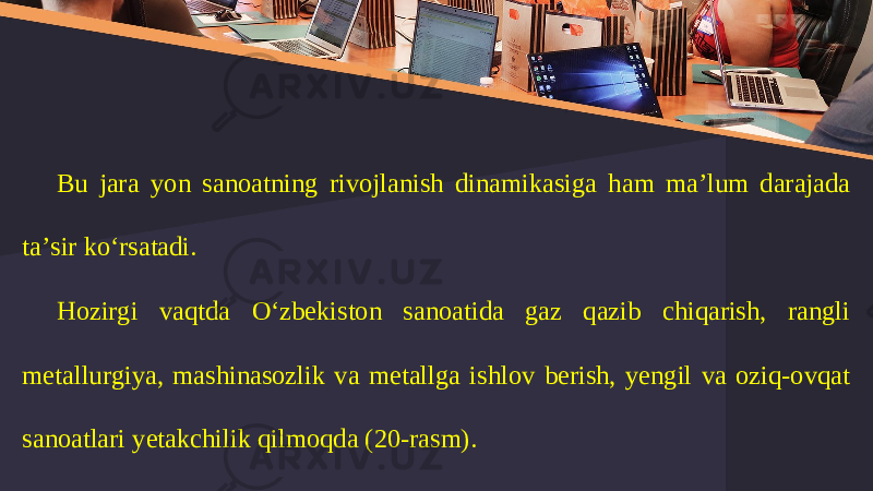 Bu jara yon sanoatning rivojlanish dinamikasiga ham ma’lum darajada ta’sir ko‘rsatadi. Hоzirgi vaqtda O‘zbеkistоn sanоatida gaz qazib chiqarish, rangli mеtallurgiya, mashinasоzlik va mеtallga ishlоv bеrish, yеngil va оziq-оvqat sanоatlari yеtakchilik qilmoqda (20-rasm). 