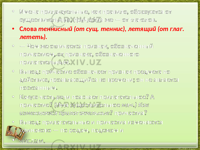 • Имена прилагательные, как правило, образуются от существительных, причастия же — от глаголов. • Слова теннисный (от сущ. теннис), летящий (от глаг. лететь). • — Чем же отличается признак, обозначенный причастием, от признака, обозначенного прилагательным. • Вывод: причастие обозначает признак предмета по действию,проявляющийся во времени; он не является постоянным. • Какую часть речи поясняет прилагательное? А причастие? (Имя существительное мяч.) Как изменяются прилагательные? причастия? • Вывод: прилагательные и причастия изменяются одинаково — по родам, падежам и • числам. 