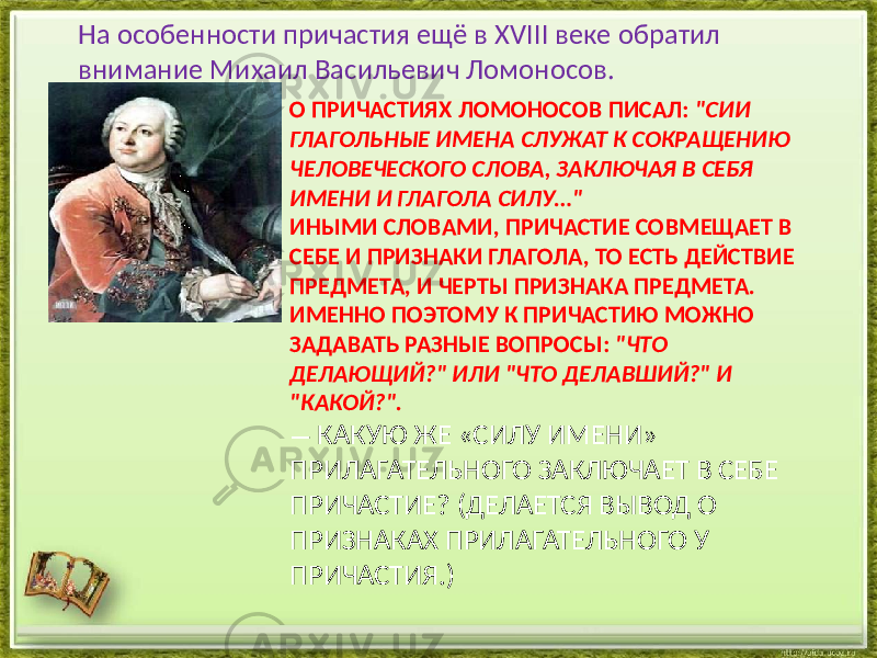 О ПРИЧАСТИЯХ ЛОМОНОСОВ ПИСАЛ: &#34;СИИ ГЛАГОЛЬНЫЕ ИМЕНА СЛУЖАТ К СОКРАЩЕНИЮ ЧЕЛОВЕЧЕСКОГО СЛОВА, ЗАКЛЮЧАЯ В СЕБЯ ИМЕНИ И ГЛАГОЛА СИЛУ…&#34; ИНЫМИ СЛОВАМИ, ПРИЧАСТИЕ СОВМЕЩАЕТ В СЕБЕ И ПРИЗНАКИ ГЛАГОЛА, ТО ЕСТЬ ДЕЙСТВИЕ ПРЕДМЕТА, И ЧЕРТЫ ПРИЗНАКА ПРЕДМЕТА. ИМЕННО ПОЭТОМУ К ПРИЧАСТИЮ МОЖНО ЗАДАВАТЬ РАЗНЫЕ ВОПРОСЫ: &#34;ЧТО ДЕЛАЮЩИЙ?&#34; ИЛИ &#34;ЧТО ДЕЛАВШИЙ?&#34; И &#34;КАКОЙ?&#34;. — КАКУЮ ЖЕ «СИЛУ ИМЕНИ» ПРИЛАГАТЕЛЬНОГО ЗАКЛЮЧАЕТ В СЕБЕ ПРИЧАСТИЕ? (ДЕЛАЕТСЯ ВЫВОД О ПРИЗНАКАХ ПРИЛАГАТЕЛЬНОГО У ПРИЧАСТИЯ.)На особенности причастия ещё в XVIII веке обратил внимание Михаил Васильевич Ломоносов. 