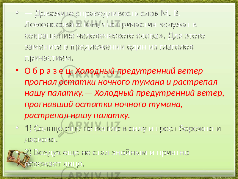 • — Докажите справедливость слов М. В. Ломоносова о том, что причастия «служат к сокращению человеческого слова». Для этого замените в предложении один из глаголов причастием. • О б р а з е ц: Холодный предутренний ветер прогнал остатки ночного тумана и растрепал нашу палатку.— Холодный предутренний ветер, прогнавший остатки ночного тумана, растрепал нашу палатку. • 1) Солнце еще не вошло в силу и греет бережно и ласково. • 2) Воздух еще не стал знойным и приятно освежает лицо. 