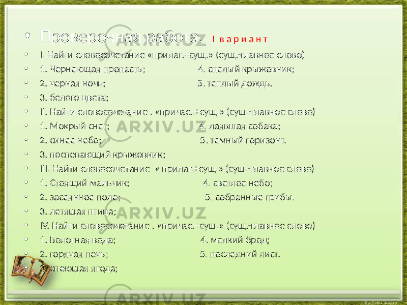 • Проверочная работа. I в а р и а н т • I. Найти словосочетание «прилаг.+сущ.» (сущ.-главное слово) • 1. Чернеющая пропасть; 4. спелый крыжовник; • 2. черная ночь; 5. теплый дождь. • 3. белого цвета; • II. Найти словосочетание . «причас..+сущ.» (сущ.-главное слово) • 1. Мокрый снег; 4. лаявшая собака; • 2. синее небо; 5. темный горизонт. • 3. поспевающий крыжовник; • III. Найти словосочетание « прилаг.+сущ.» (сущ.-главное слово) • 1. Стоящий мальчик; 4. светлое небо; • 2. засеянное поле; 5. собранные грибы. • 3. летящая птица; • IV. Найти словосочетание . «причас.+сущ.» (сущ.-главное слово) • 1. Болотная вода; 4. мелкий брод; • 2. горячая печь; 5. последний лист. • 3. спеющая ягода; 