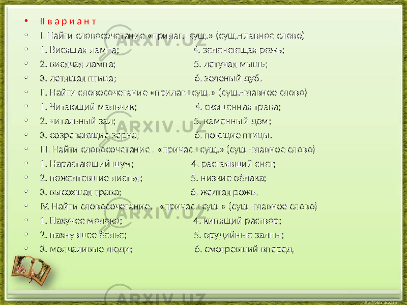 • II в а р и а н т • I. Найти словосочетание «прилаг.+сущ.» (сущ.-главное слово) • 1. Висящая лампа; 4. зеленеющая рожь; • 2. висячая лампа; 5. летучая мышь; • 3. летящая птица; 6. зеленый дуб. • II. Найти словосочетание «прилаг.+сущ.» (сущ.-главное слово) • 1. Читающий мальчик; 4. скошенная трава; • 2. читальный зал; 5. каменный дом; • 3. созревающие зерна; 6. поющие птицы. • III. Найти словосочетание . «причас.+сущ.» (сущ.-главное слово) • 1. Нарастающий шум; 4. растаявший снег; • 2. пожелтевшие листья; 5. низкие облака; • 3. высохшая трава; 6. желтая рожь. • IV. Найти словосочетание. «причас.+сущ.» (сущ.-главное слово) • 1. Пахучее молоко; 4. кипящий раствор; • 2. пахнувшее белье; 5. орудийные залпы; • 3. молчаливые люди; 6. смотревший вперед. 