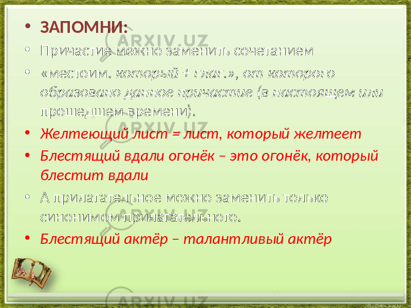 • ЗАПОМНИ: • Причастие можно заменить сочетанием • «местоим. который + глаг.», от которого образовано данное причастие (в настоящем или прошедшем времени). • Желтеющий лист = лист, который желтеет • Блестящий вдали огонёк – это огонёк, который блестит вдали • А прилагательное можно заменить только синонимом прилагательного. • Блестящий актёр – талантливый актёр 