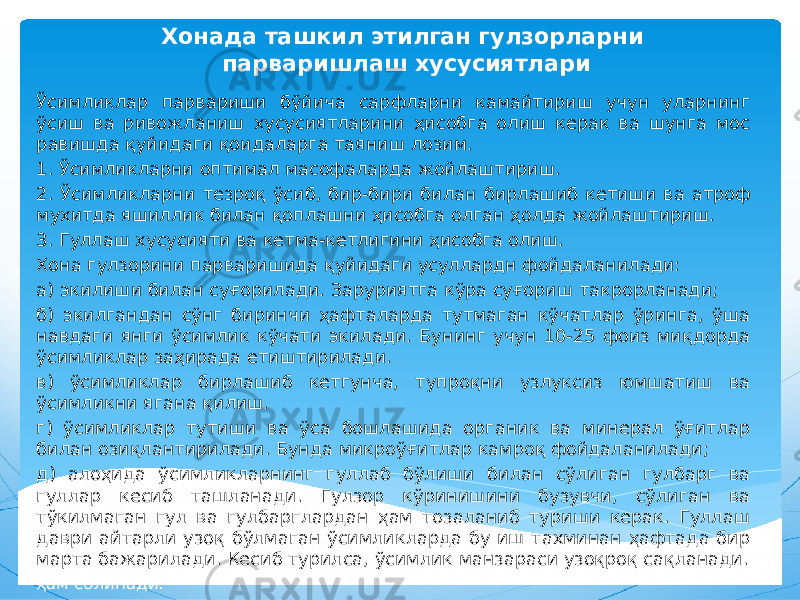 Хонада ташкил этилган гулзорларни парваришлаш хусусиятлари Ўсимликлар парвариши бўйича сарфларни камайтириш учун уларнинг ўсиш ва ривожланиш хусусиятларини ҳисобга олиш керак ва шунга мос равишда қуйидаги қоидаларга таяниш лозим. 1. Ўсимликларни оптимал масофаларда жойлаштириш. 2. Ўсимликларни тезроқ ўсиб, бир-бири билан бирлашиб кетиши ва атроф мухитда яшиллик билан қоплашни ҳисобга олган ҳолда жойлаштириш. 3. Гуллаш хусусияти ва кетма-кетлигини ҳисобга олиш. Хона гулзорини парваришида қуйидаги усуллардн фойдаланилади: а) экилиши билан суғорилади. Заруриятга кўра суғориш такрорланади; б) экилгандан сўнг биринчи ҳафталарда тутмаган кўчатлар ўринга, ўша навдаги янги ўсимлик кўчати экилади. Бунинг учун 10-25 фоиз миқдорда ўсимликлар заҳирада етиштирилади. в) ўсимликлар бирлашиб кетгунча, тупроқни узлуксиз юмшатиш ва ўсимликни ягана қилиш. г) ўсимликлар тутиши ва ўса бошлашида органик ва минерал ўғитлар билан озиқлантирилади. Бунда микроўғитлар камроқ фойдаланилади; д) алоҳида ўсимликларнинг гуллаб бўлиши билан сўлиган гулбарг ва гуллар кесиб ташланади. Гулзор кўринишини бузувчи, сўлиган ва тўкилмаган гул ва гулбарглардан ҳам тозаланиб туриши керак. Гуллаш даври айтарли узоқ бўлмаган ўсимликларда бу иш тахминан ҳафтада бир марта бажарилади. Кесиб турилса, ўсимлик манзараси узоқроқ сақланади. ҳам солинади. 