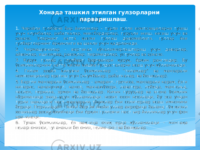 Хонада ташкил этилган гулзорларни парваришлаш . 1. Чиройли гулловчи бир йилликлар – турли гулли композициларни тузиш учун клумбалар, рабаткалар, миксбордерлар, гуруҳли экиш, кесиш учун ва ҳоказо. Уларнинг катта қисми гуллаш давомийлиги, гуллар ёки гулбаргларнинг ёрқинлиги ва шакли учун қадрланади. 2. Чирмашувчилар – вертикал кўкаламзорлаштириш учун деворлар, айвонлар, ишкомлар, равоқлар, пирамидалар, устунлар ва ҳоказо. 3. Қуруқ гуллар – гулбарг баргчалари қуруқ, ёрқин ранглидир. Бу ўсимликларнинг катта қисми қишки гулдасталарни ясаш учун қўлланилади. 4. Гилам ҳосил қилувчи ўсимликлар – “гиламлар” ва манзарали композициялар яратиш учун (клумбалар, рабаткалар, ва бошқалар). 5. Баргли манзарали ўсимликлар – амарант, гречиха, манзарали карам, ёзги кипарис, канакунжут, каноп, маккажўхори, лаватера, лебеда, мангольд, паслен, перилла, эрмон ва бошқалар. Кичик гуруҳлар ва ягона ўсимлик кўринишида экиш учун қўлланилади. кохич осон кесилади, бу эса ундан турли шаклдаги паст манзарали тўсиқлар ёки солитерлар ясаш имконини беради. Перилладан – яшил баргли шойигуллар аирофида баланд тўқ-қизил хошиялар ҳосил қилинади ёки ёрқин гулловчи паст ьир йилликлар учун фон яратилади. 6. Тувак ўсимликлар, ёз вақтида очиқ ерда қўлланилади – минтақа пеларгонияси, туганакли бегония, гелиотроп ва бошқалар. 