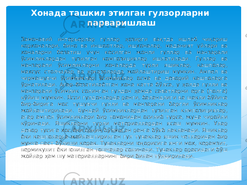 Хонада ташкил этилган гулзорларни парваришлаш Замонавий интерьерлар гуллар ҳозирги вақтда ишлаб чиқариш корхоналари, бино ва иншоотлар, ишхоналар, маданият уйлари ва хоналарни безатиш учун кесилган жонли гуллар ва манзарали ўсимликлардан тузилган композициялар ишлатилади. Гуллар ва манзарали ўсимликларни хоналарда турли яшиклар, кашполар, махсус столчалар ва ҳоказоларда жойлаштириш мумкин. Ампел ва чирмашувчи ўсимликлар ўсимликлар осма ва деворий кашполарга ўрнатилади. Агар безатилаётган хона катта бўлса, у ҳолда гулли ва манзарали ўсимлик солинган гулдон ҳамда саватларни ерга (полга) қўйиш мумкин. Ясси гулдонларда ранги, баландлиги ва шакли бўйича бир-бирига мос тушувчи гулли ва манзарали баргли ўсимликлар жойлаштирилади. Бундай ўсимликлардан тузилган клмпозициялар, агар ампел ўсимликлари бир томонидан осилиб турса, жуда чиройли кўринади. Яшикларни турли материаллардан ясаш мумкин. Улар девор тусига хос ёки ёрқин бўлмаган ранга бўяб лакланади. Яшиклар ёки кашполарга жойлаштирилган гул туваклар яшик четларидан бир мунча паст бўлиши керак. Тувакларни юқорисига янги мох, керамзит, вермикулит ёки ювилган тошчалар солинади. Туваклар орасидаги бўш жойлар ҳам шу материалларнинг бири билан тўлдирилади. 