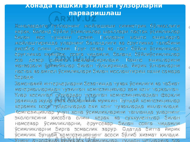 Хонада ташкил этилган гулзорларни парваришлаш Хоналардаги гулларнинг жойлашиши симметрик бўлмаслиги керак, баланд бўйли ўсимликлар шакллари пастак ўсимликлар билан мос тушиши лозим. Гулларни кашпо яшикларга жойлаштиришда уларнинг баландлиги ва ёруғликка талабини ҳисобга олиш лозим. Ёруғ севар ва паст бўйли ўсимликлар ёруғликка яқинроқ, сояга чидамли, баланд бўйлиўсимликлар эса девор олдига жойлаштирилади. Кашпо яшикларини манзарали ўсимликлар билан тўлдиришда, йирик ўлчамларни пастак ва ампел ўсимликлари билан мослаштириш яхши самара беради. Замонавий интерьерларни безатишда тувак ўсимлиги ва табиат материалларидан тузилган композициялар ҳам кенг тарқалган. Улар кесилган гуллардан тузилган композициялардан фарқли равишда жуда узоқ сақланиши мумкин. Бундай композициялар керамик ясси гулдонларда ёки кенг тувакларда ишлатилади. Композициялар учун хона ўсимликларини танлашда уларнинг экологясини ҳисобга олиш керак ва суккулентлар билан намсевар ўсимликларни, ёруғсевар билан сояга чидамли ўсимликларни бирга эсмаслик зарур. Одатда битта йирик ўсимлик бундай композициянинг асоси бўлиб хизмат қилади. Унинг атрофида кичикроқ ўсимликлар, гулдон четларига эса ампел ўсимликлари экилади. 