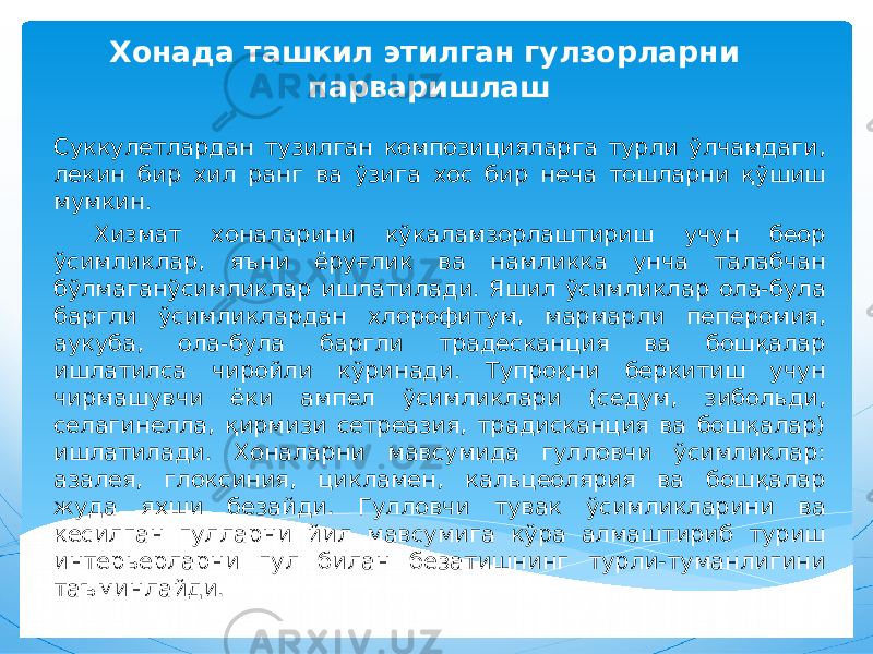 Хонада ташкил этилган гулзорларни парваришлаш Суккулетлардан тузилган композицияларга турли ўлчамдаги, лекин бир хил ранг ва ўзига хос бир неча тошларни қўшиш мумкин. Хизмат хоналарини кўкаламзорлаштириш учун беор ўсимликлар, яъни ёруғлик ва намликка унча талабчан бўлмаганўсимликлар ишлатилади. Яшил ўсимликлар ола-була баргли ўсимликлардан хлорофитум, мармарли пеперомия, аукуба, ола-була баргли традесканция ва бошқалар ишлатилса чиройли кўринади. Тупроқни беркитиш учун чирмашувчи ёки ампел ўсимликлари (седум, зибольди, селагинелла, қирмизи сетреазия, традисканция ва бошқалар) ишлатилади. Хоналарни мавсумида гулловчи ўсимликлар: азалея, глоксиния, цикламен, кальцеолярия ва бошқалар жуда яхши безайди. Гулловчи тувак ўсимликларини ва кесилган гулларни йил мавсумига кўра алмаштириб туриш интерьерларни гул билан безатишнинг турли-туманлигини таъминлайди. 