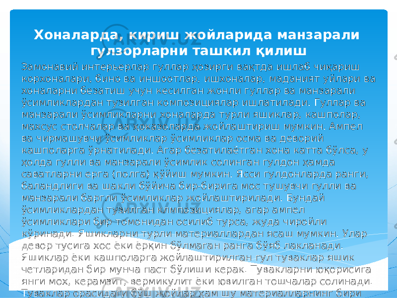 Хоналарда, кириш жойларида манзарали гулзорларни ташкил қилиш Замонавий интерьерлар гуллар ҳозирги вақтда ишлаб чиқариш корхоналари, бино ва иншоотлар, ишхоналар, маданият уйлари ва хоналарни безатиш учун кесилган жонли гуллар ва манзарали ўсимликлардан тузилган композициялар ишлатилади. Гуллар ва манзарали ўсимликларни хоналарда турли яшиклар, кашполар, махсус столчалар ва ҳоказоларда жойлаштириш мумкин. Ампел ва чирмашувчи ўсимликлар ўсимликлар осма ва деворий кашполарга ўрнатилади. Агар безатилаётган хона катта бўлса, у ҳолда гулли ва манзарали ўсимлик солинган гулдон ҳамда саватларни ерга (полга) қўйиш мумкин. Ясси гулдонларда ранги, баландлиги ва шакли бўйича бир-бирига мос тушувчи гулли ва манзарали баргли ўсимликлар жойлаштирилади. Бундай ўсимликлардан тузилган клмпозициялар, агар ампел ўсимликлари бир томонидан осилиб турса, жуда чиройли кўринади. Яшикларни турли материаллардан ясаш мумкин. Улар девор тусига хос ёки ёрқин бўлмаган ранга бўяб лакланади. Яшиклар ёки кашполарга жойлаштирилган гул туваклар яшик четларидан бир мунча паст бўлиши керак. Тувакларни юқорисига янги мох, керамзит, вермикулит ёки ювилган тошчалар солинади. Туваклар орасидаги бўш жойлар ҳам шу материалларнинг бири билан тўлдирилади. 