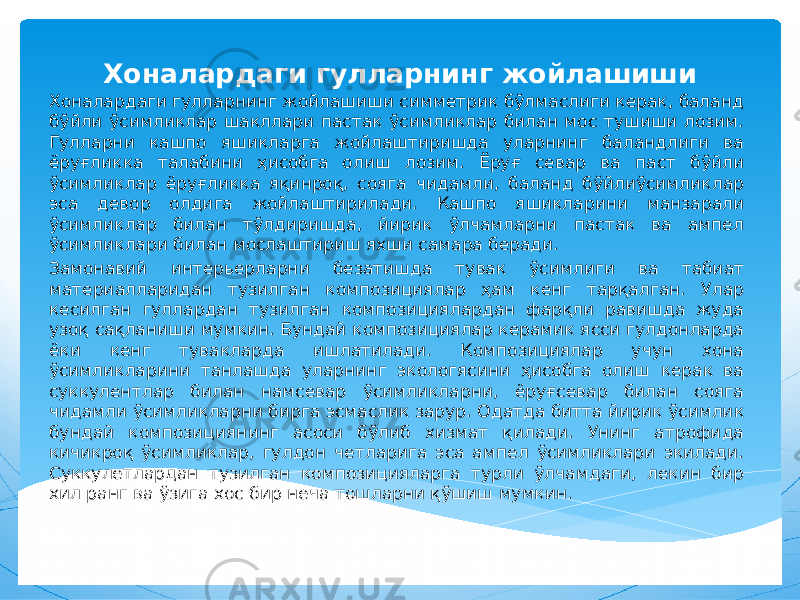 Хоналардаги гулларнинг жойлашиши Хоналардаги гулларнинг жойлашиши симметрик бўлмаслиги керак, баланд бўйли ўсимликлар шакллари пастак ўсимликлар билан мос тушиши лозим. Гулларни кашпо яшикларга жойлаштиришда уларнинг баландлиги ва ёруғликка талабини ҳисобга олиш лозим. Ёруғ севар ва паст бўйли ўсимликлар ёруғликка яқинроқ, сояга чидамли, баланд бўйлиўсимликлар эса девор олдига жойлаштирилади. Кашпо яшикларини манзарали ўсимликлар билан тўлдиришда, йирик ўлчамларни пастак ва ампел ўсимликлари билан мослаштириш яхши самара беради. Замонавий интерьерларни безатишда тувак ўсимлиги ва табиат материалларидан тузилган композициялар ҳам кенг тарқалган. Улар кесилган гуллардан тузилган композициялардан фарқли равишда жуда узоқ сақланиши мумкин. Бундай композициялар керамик ясси гулдонларда ёки кенг тувакларда ишлатилади. Композициялар учун хона ўсимликларини танлашда уларнинг экологясини ҳисобга олиш керак ва суккулентлар билан намсевар ўсимликларни, ёруғсевар билан сояга чидамли ўсимликларни бирга эсмаслик зарур. Одатда битта йирик ўсимлик бундай композициянинг асоси бўлиб хизмат қилади. Унинг атрофида кичикроқ ўсимликлар, гулдон четларига эса ампел ўсимликлари экилади. Суккулетлардан тузилган композицияларга турли ўлчамдаги, лекин бир хил ранг ва ўзига хос бир неча тошларни қўшиш мумкин. 