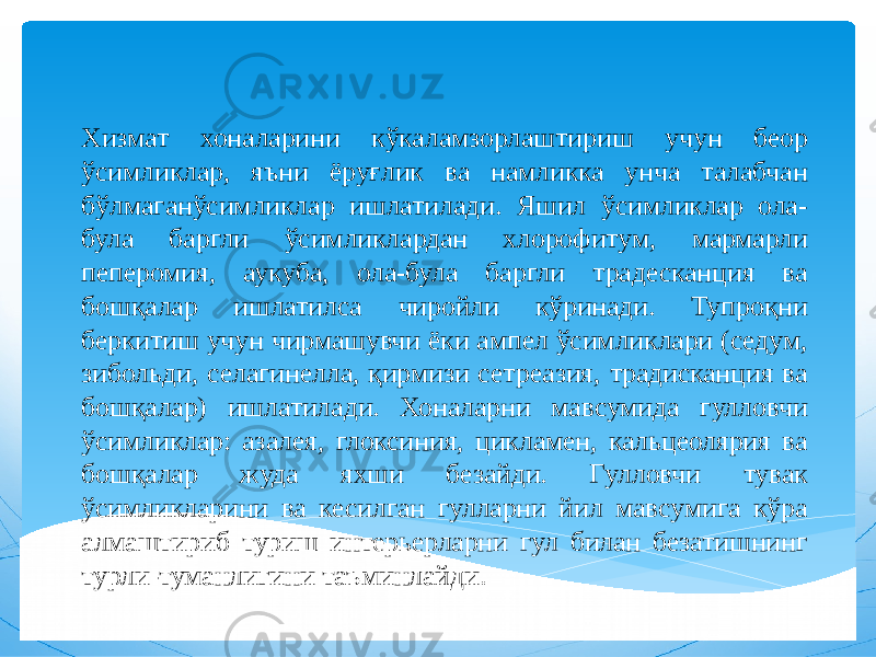 Хизмат хоналарини кўкаламзорлаштириш учун беор ўсимликлар, яъни ёруғлик ва намликка унча талабчан бўлмаганўсимликлар ишлатилади. Яшил ўсимликлар ола- була баргли ўсимликлардан хлорофитум, мармарли пеперомия, аукуба, ола-була баргли традесканция ва бошқалар ишлатилса чиройли кўринади. Тупроқни беркитиш учун чирмашувчи ёки ампел ўсимликлари (седум, зибольди, селагинелла, қирмизи сетреазия, традисканция ва бошқалар) ишлатилади. Хоналарни мавсумида гулловчи ўсимликлар: азалея, глоксиния, цикламен, кальцеолярия ва бошқалар жуда яхши безайди. Гулловчи тувак ўсимликларини ва кесилган гулларни йил мавсумига кўра алмаштириб туриш интерьерларни гул билан безатишнинг турли-туманлигини таъминлайди. 