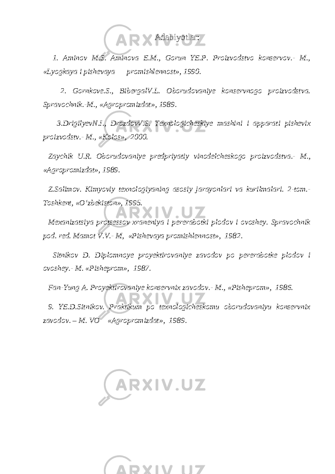 Adabiyotlar: 1. Aminov M.S. Aminova E.M., Gorun YE.P. Proizvodstvo konservov.- M., «Lyogkaya i pishevaya promishlennost», 1990. 2. Gornkove.S., BibergalV.L. Oborudovaniye konservnogo proizvodstva. Spravochnik.-M., «Agropromizdat», 1989. 3.DrigilyevN.I., DrozdovV.S. Texnologicheskiye mashini i apparati pishevix proizvodstv.- M., «Kolos», 2000. Zaychik U.R. Oborudovaniye predpriyatiy vinodelcheskogo proizvodstva.- M., «Agropromizdat», 1989. Z.Salimov. Kimyoviy texnologiyaning asosiy jarayonlari va kurilmalari. 2-tom.- Toshkent, « О ‘zbekiston», 1995. Mexanizatsiya protsessov xraneniya i pererabotki plodov i ovoshey. Spravochnik pod. red. Mamot V.V.- M, «Pishevaya promishlennost», 1982. Sitnikov D. Diplomnoye proyektirovaniye zavodov po pererabotke plodov i ovoshey.- M. «Pisheprom», 1987. Fan-Yung A. Proyektirovaniye konservnix zavodov.- M., «Pisheprom», 1986. 9. YE.D.Sitnikov. Praktikum po texnologicheskomu oborudovaniyu konservnix zavodov. – M. VO «Agropromizdat», 1989. 