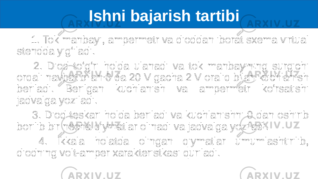  Ishni bajarish tartibi 1. Tok manbayi, ampermetr va dioddan iborat sxema virtual stendda yigʻiladi. 2. Diod toʻgʻri holda ulanadi va tok manbayining surgichi orqali navbat bilan 0 da 20 V gacha 2 V oraliq bilan kuchlanish beriladi. Berilgan kuchlanish va ampermetr koʻrsatishi jadvalga yoziladi. 3. Diod teskari holda beriladi va kuchlanishni 0 dan oshirib borilib bir necha qiymatlar olinadi va jadvalga yoziladi. 4. Ikkala holatda olingan qiymatlar umumlashtirilib, diodning volt-amper xarakteristkasi quriladi. 