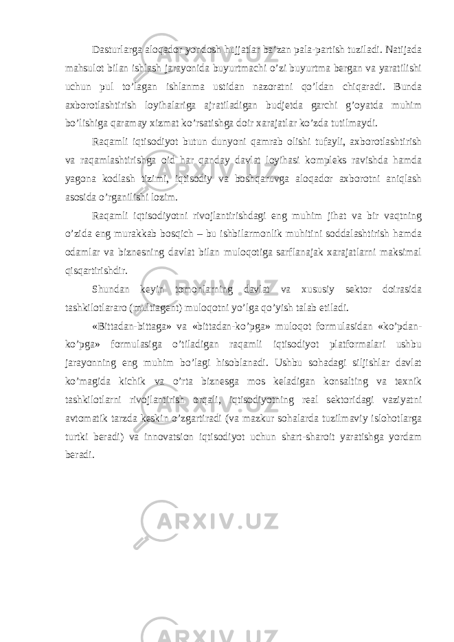 Dasturlarga aloqador yondosh hujjatlar ba’zan pala-partish tuziladi. Natijada mahsulot bilan ishlash jarayonida buyurtmachi o’zi buyurtma bergan va yaratilishi uchun pul to’lagan ishlanma ustidan nazoratni qo’ldan chiqaradi. Bunda axborotlashtirish loyihalariga ajratiladigan budjetda garchi g’oyatda muhim bo’lishiga qaramay xizmat ko’rsatishga doir xarajatlar ko’zda tutilmaydi. Raqamli iqtisodiyot butun dunyoni qamrab olishi tufayli, axborotlashtirish va raqamlashtirishga oid har qanday davlat loyihasi kompleks ravishda hamda yagona kodlash tizimi, iqtisodiy va boshqaruvga aloqador axborotni aniqlash asosida o’rganilishi lozim. Raqamli iqtisodiyotni rivojlantirishdagi eng muhim jihat va bir vaqtning o’zida eng murakkab bosqich – bu ishbilarmonlik muhitini soddalashtirish hamda odamlar va biznesning davlat bilan muloqotiga sarflanajak xarajatlarni maksimal qisqartirishdir. Shundan keyin tomonlarning davlat va xususiy sektor doirasida tashkilotlararo (multiagent) muloqotni yo’lga qo’yish talab etiladi. «Bittadan-bittaga» va «bittadan-ko’pga» muloqot formulasidan «ko’pdan- ko’pga» formulasiga o’tiladigan raqamli iqtisodiyot platformalari ushbu jarayonning eng muhim bo’lagi hisoblanadi. Ushbu sohadagi siljishlar davlat ko’magida kichik va o’rta biznesga mos keladigan konsalting va texnik tashkilotlarni rivojlantirish orqali, iqtisodiyotning real sektoridagi vaziyatni avtomatik tarzda keskin o’zgartiradi (va mazkur sohalarda tuzilmaviy islohotlarga turtki beradi) va innovatsion iqtisodiyot uchun shart-sharoit yaratishga yordam beradi. 