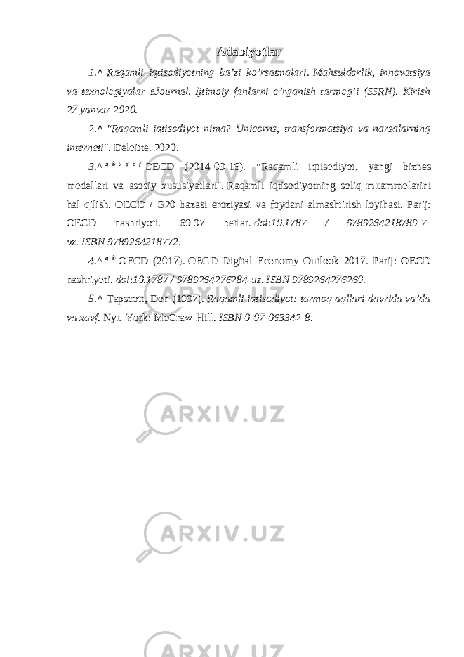 Adabiyotlar 1. ^   Raqamli iqtisodiyotning ba’zi ko’rsatmalari .   Mahsuldorlik, innovatsiya va texnologiyalar eJournal.   Ijtimoiy fanlarni o’rganish tarmog’i (SSRN). Kirish 27 yanvar 2020. 2. ^   &#34;Raqamli iqtisodiyot nima? Unicorns, transformatsiya va narsalarning interneti&#34; .   Deloitte. 2020. 3.^   a   b   v   d   e   f   OECD (2014-09-16). &#34;Raqamli iqtisodiyot, yangi biznes modellari va asosiy xususiyatlari&#34;.   Raqamli iqtisodiyotning soliq muammolarini hal qilish. OECD / G20 bazasi eroziyasi va foydani almashtirish loyihasi. Parij: OECD nashriyoti. 69-97 betlar.   doi : 10.1787 / 9789264218789-7- uz .   ISBN   9789264218772 . 4.^   a   b   OECD (2017).   OECD Digital Economy Outlook 2017. Parij: OECD nashriyoti.   doi : 10.1787 / 9789264276284-uz .   ISBN   9789264276260 . 5. ^   Tapscott, Don (1997).   Raqamli iqtisodiyot: tarmoq aqllari davrida va’da va xavf . Nyu-York: McGraw-Hill.   ISBN   0-07-063342-8 . 