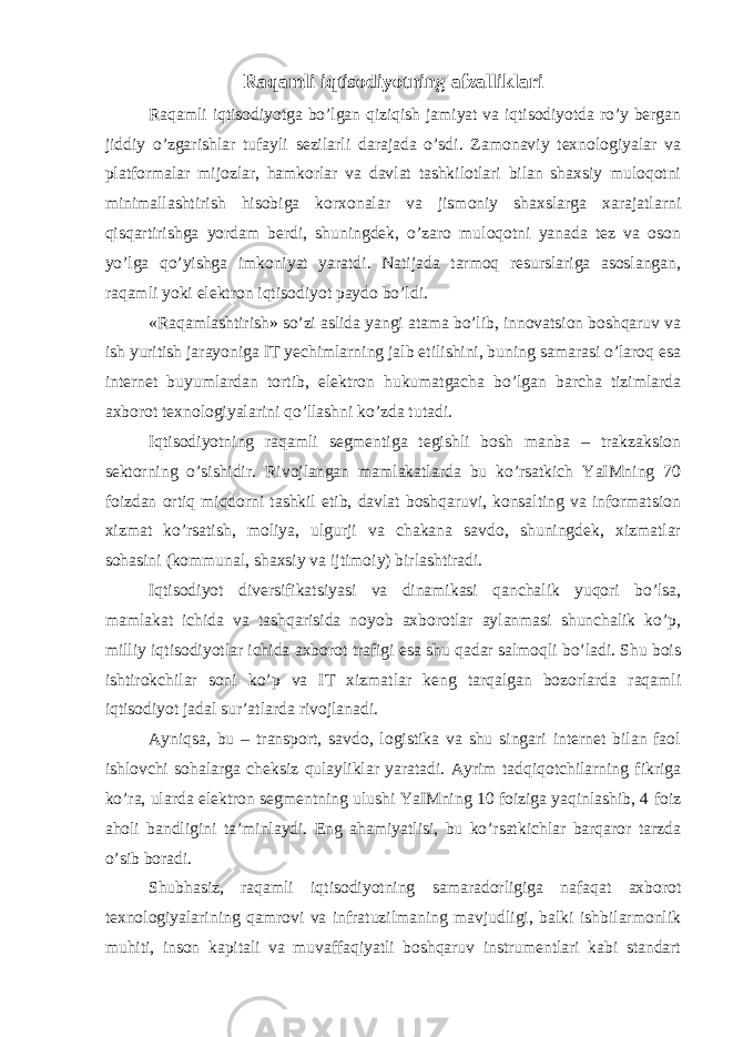 Raqamli iqtisodiyotning afzalliklari Raqamli iqtisodiyotga bo’lgan qiziqish jamiyat va iqtisodiyotda ro’y bergan jiddiy o’zgarishlar tufayli sezilarli darajada o’sdi. Zamonaviy texnologiyalar va platformalar mijozlar, hamkorlar va davlat tashkilotlari bilan shaxsiy muloqotni minimallashtirish hisobiga korxonalar va jismoniy shaxslarga xarajatlarni qisqartirishga yordam berdi, shuningdek, o’zaro muloqotni yanada tez va oson yo’lga qo’yishga imkoniyat yaratdi. Natijada tarmoq resurslariga asoslangan, raqamli yoki elektron iqtisodiyot paydo bo’ldi. «Raqamlashtirish» so’zi aslida yangi atama bo’lib, innovatsion boshqaruv va ish yuritish jarayoniga IT yechimlarning jalb etilishini, buning samarasi o’laroq esa internet buyumlardan tortib, elektron hukumatgacha bo’lgan barcha tizimlarda axborot texnologiyalarini qo’llashni ko’zda tutadi. Iqtisodiyotning raqamli segmentiga tegishli bosh manba – trakzaksion sektorning o’sishidir. Rivojlangan mamlakatlarda bu ko’rsatkich YaIMning 70 foizdan ortiq miqdorni tashkil etib, davlat boshqaruvi, konsalting va informatsion xizmat ko’rsatish, moliya, ulgurji va chakana savdo, shuningdek, xizmatlar sohasini (kommunal, shaxsiy va ijtimoiy) birlashtiradi. Iqtisodiyot diversifikatsiyasi va dinamikasi qanchalik yuqori bo’lsa, mamlakat ichida va tashqarisida noyob axborotlar aylanmasi shunchalik ko’p, milliy iqtisodiyotlar ichida axborot trafigi esa shu qadar salmoqli bo’ladi. Shu bois ishtirokchilar soni ko’p va IT xizmatlar keng tarqalgan bozorlarda raqamli iqtisodiyot jadal sur’atlarda rivojlanadi. Ayniqsa, bu – transport, savdo, logistika va shu singari internet bilan faol ishlovchi sohalarga cheksiz qulayliklar yaratadi. Ayrim tadqiqotchilarning fikriga ko’ra, ularda elektron segmentning ulushi YaIMning 10 foiziga yaqinlashib, 4 foiz aholi bandligini ta’minlaydi. Eng ahamiyatlisi, bu ko’rsatkichlar barqaror tarzda o’sib boradi. Shubhasiz, raqamli iqtisodiyotning samaradorligiga nafaqat axborot texnologiyalarining qamrovi va infratuzilmaning mavjudligi, balki ishbilarmonlik muhiti, inson kapitali va muvaffaqiyatli boshqaruv instrumentlari kabi standart 