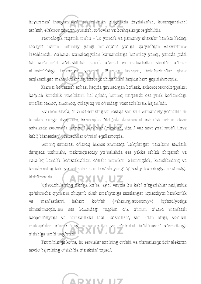 buyurtmasi integratsiyasi, resurslardan birgalikda foydalanish, kontragentlarni tanlash, elektron savdoni yuritish, to’lovlar va boshqalarga tegishlidir. Texnologik raqamli muhit – bu yuridik va jismoniy shaxslar hamkorlikdagi faoliyat uchun butunlay yangi muloqotni yo’lga qo’yadigan «akvarium» hisoblanadi. Axborot texnologiyalari korxonalarga butunlay yangi, yanada jadal ish sur’atlarini o’zlashtirish hamda xizmat va mahsulotlar shaklini xilma- xillashtirishga imkoniyat yaratadi. Bundan tashqari, tadqiqotchilar qisqa saqlanadigan mahsulotlarning bozorga chiqarilishi haqida ham gapirishmoqda. Xizmat ko’rsatish sohasi haqida gapiradigan bo’lsak, axborot texnologiyalari ko’plab kundalik vazifalarni hal qiladi, buning natijasida esa yirik ko’lamdagi amallar tezroq, arzonroq, qulayroq va o’rtadagi vositachilarsiz bajariladi. Elektron savdo, internet-banking va boshqa shu kabi zamonaviy yo’nalishlar kundan kunga rivojlanib bormoqda. Natijada daromadni oshirish uchun aksar sohalarda avtomatik tarmoqli servislar (masalan, sifatli veb-sayt yoki mobil ilova kabi) biznesdagi vositachilar o’rnini egallamoqda. Buning samarasi o’laroq biznes xizmatga belgilangan narxlarni sezilarli darajada tushirishi, makroiqtisodiy yo’nalishda esa yakka ishlab chiqarish va noto’liq bandlik ko’rsatkichlari o’sishi mumkin. Shuningdek, kraudfanding va kraudsorsing kabi yo’nalishlar ham hozirda yangi iqtisodiy texnologiyalar sirasiga kiritilmoqda. Iqtisodchilarning fikriga ko’ra, ayni vaqtda bu kabi o’zgarishlar natijasida qo’shimcha qiymatni chiqarib olish amaliyotiga asoslangan iqtisodiyot hamkorlik va manfaatlarni baham ko’rish («sharing-economy») iqtisodiyotiga almashmoqda.   Bu esa bozordagi raqobat o’z o’rnini o’zaro manfaatli kooperatsiyaga va hamkorlikka faol bo’shatishi, shu bilan birga, vertikal muloqotdan o’zaro teng munosabatlar va bir-birini to’ldiruvchi xizmatlarga o’tishiga umid uyg’otadi. Taxminlarga ko’ra, bu servislar sonining ortishi va xizmatlarga doir elektron savdo hajmining o’sishida o’z aksini topadi. 