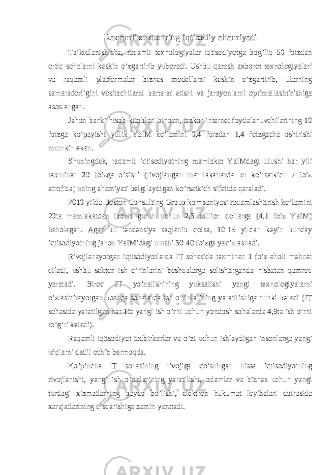 Raqamli sektorning iqtisodiy ahamiyati Ta’kidlanishicha, raqamli texnologiyalar iqtisodiyotga bog’liq 50 foizdan ortiq sohalarni keskin o’zgartirib yuboradi. Ushbu qarash axborot texnologiyalari va raqamli platformalar biznes modellarni keskin o’zgartirib, ularning samaradorligini vositachilarni bartaraf etishi va jarayonlarni optimallashtirishiga asoslangan. Jahon banki hisob-kitoblari binoan, tezkor internet foydalanuvchilarining 10 foizga ko’payishi yillik YaIM ko’lamini 0,4 foizdan 1,4 foizgacha oshirishi mumkin ekan. Shuningdek, raqamli iqtisodiyotning mamlakat YaIMdagi ulushi har yili taxminan 20 foizga o’sishi (rivojlangan mamlakatlarda bu ko’rsatkich 7 foiz atrofida) uning ahamiyati belgilaydigan ko’rsatkich sifatida qaraladi. 2010 yilda Boston Consulting Group kompaniyasi raqamlashtirish ko’lamini 20ta mamlakatdan iborat guruh uchun 2,3 trillion dollarga (4,1 foiz YaIM) baholagan. Agar bu tendensiya saqlanib qolsa, 10-15 yildan keyin bunday iqtisodiyotning jahon YaIMidagi ulushi 30-40 foizga yaqinlashadi. Rivojlanayotgan iqtisodiyotlarda IT sohasida taxminan 1 foiz aholi mehnat qiladi, ushbu sektor ish o’rinlarini boshqalarga solishtirganda nisbatan qamroq yaratadi. Biroq IT yo’nalishining yuksalishi yangi texnologiyalarni o’zlashtirayotgan boshqa sohalarda ish o’rinlarining yaratilishiga turtki beradi (IT sohasida yaratilgan har 1ta yangi ish o’rni uchun yondosh sohalarda 4,9ta ish o’rni to’g’ri keladi). Raqamli iqtisodiyot tadbirkorlar va o’zi uchun ishlaydigan insonlarga yangi ufqlarni dadil ochib bermoqda. Ko’pincha IT sohasining rivojiga qo’shilgan hissa iqtisodiyotning rivojlanishi, yangi ish o’rinlarining yaratilishi, odamlar va biznes uchun yangi turdagi xizmatlarning paydo bo’lishi, elektron hukumat loyihalari doirasida xarajatlarining qisqarishiga zamin yaratadi. 