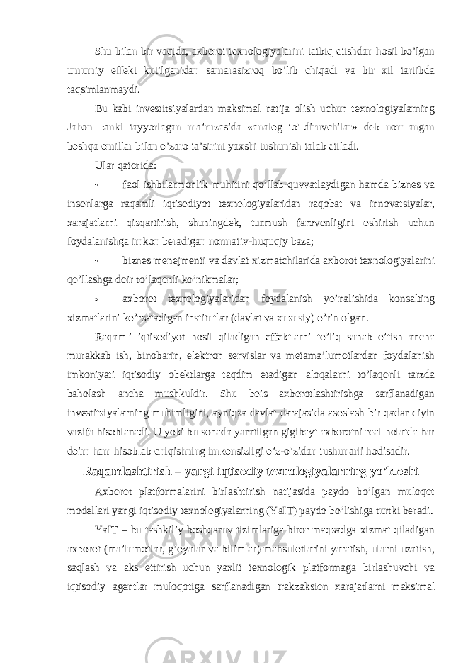 Shu bilan bir vaqtda, axborot texnologiyalarini tatbiq etishdan hosil bo’lgan umumiy effekt kutilganidan samarasizroq bo’lib chiqadi va bir xil tartibda taqsimlanmaydi. Bu kabi investitsiyalardan maksimal natija olish uchun texnologiyalarning Jahon banki tayyorlagan ma’ruzasida «analog to’ldiruvchilar» deb nomlangan boshqa omillar bilan o’zaro ta’sirini yaxshi tushunish talab etiladi. Ular qatorida:  faol ishbilarmonlik muhitini qo’llab-quvvatlaydigan hamda biznes va insonlarga raqamli iqtisodiyot texnologiyalaridan raqobat va innovatsiyalar, xarajatlarni qisqartirish, shuningdek, turmush farovonligini oshirish uchun foydalanishga imkon beradigan normativ-huquqiy baza;  biznes menejmenti va davlat xizmatchilarida axborot texnologiyalarini qo ’ llashga doir to ’ laqonli ko ’ nikmalar ;    axborot texnologiyalaridan foydalanish yo’nalishida konsalting xizmatlarini ko’rsatadigan institutlar (davlat va xususiy) o’rin olgan. Raqamli iqtisodiyot hosil qiladigan effektlarni to’liq sanab o’tish ancha murakkab ish, binobarin, elektron servislar va metama’lumotlardan foydalanish imkoniyati iqtisodiy obektlarga taqdim etadigan aloqalarni to’laqonli tarzda baholash ancha mushkuldir. Shu bois axborotlashtirishga sarflanadigan investitsiyalarning muhimligini, ayniqsa davlat darajasida asoslash bir qadar qiyin vazifa hisoblanadi. U yoki bu sohada yaratilgan gigibayt axborotni real holatda har doim ham hisoblab chiqishning imkonsizligi o’z-o’zidan tushunarli hodisadir. Raqamlashtirish – yangi iqtisodiy texnologiyalarning yo’ldoshi Axborot platformalarini birlashtirish natijasida paydo bo’lgan muloqot modellari yangi iqtisodiy texnologiyalarning (YaIT) paydo bo’lishiga turtki beradi. YaIT – bu tashkiliy boshqaruv tizimlariga biror maqsadga xizmat qiladigan axborot (ma’lumotlar, g’oyalar va bilimlar) mahsulotlarini yaratish, ularni uzatish, saqlash va aks ettirish uchun yaxlit texnologik platformaga birlashuvchi va iqtisodiy agentlar muloqotiga sarflanadigan trakzaksion xarajatlarni maksimal 