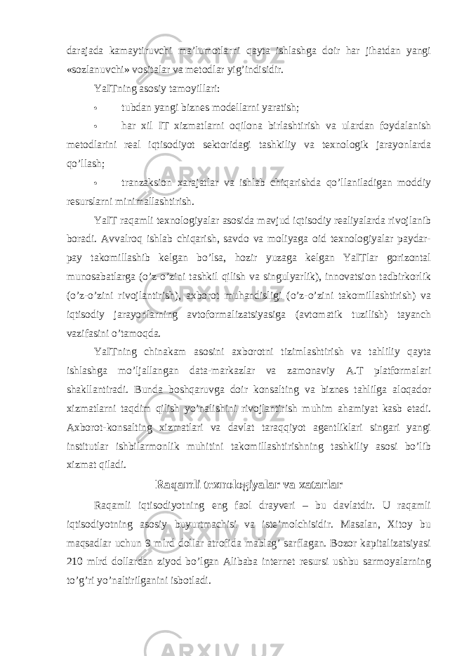 darajada kamaytiruvchi ma’lumotlarni qayta ishlashga doir har jihatdan yangi «sozlanuvchi» vositalar va metodlar yig’indisidir. YaITning asosiy tamoyillari:  tubdan yangi biznes modellarni yaratish;  har xil IT xizmatlarni oqilona birlashtirish va ulardan foydalanish metodlarini real iqtisodiyot sektoridagi tashkiliy va texnologik jarayonlarda qo’llash;  tranzaksion xarajatlar va ishlab chiqarishda qo’llaniladigan moddiy resurslarni minimallashtirish. YaIT raqamli texnologiyalar asosida mavjud iqtisodiy realiyalarda rivojlanib boradi. Avvalroq ishlab chiqarish, savdo va moliyaga oid texnologiyalar paydar- pay takomillashib kelgan bo’lsa, hozir yuzaga kelgan YaITlar gorizontal munosabatlarga (o’z-o’zini tashkil qilish va singulyarlik), innovatsion tadbirkorlik (o’z-o’zini rivojlantirish), axborot muhandisligi (o’z-o’zini takomillashtirish) va iqtisodiy jarayonlarning avtoformalizatsiyasiga (avtomatik tuzilish) tayanch vazifasini o’tamoqda. YaITning chinakam asosini axborotni tizimlashtirish va tahliliy qayta ishlashga mo’ljallangan data-markazlar va zamonaviy A.T platformalari shakllantiradi. Bunda boshqaruvga doir konsalting va biznes tahlilga aloqador xizmatlarni taqdim qilish yo’nalishini rivojlantirish muhim ahamiyat kasb etadi. Axborot-konsalting xizmatlari va davlat taraqqiyot agentliklari singari yangi institutlar ishbilarmonlik muhitini takomillashtirishning tashkiliy asosi bo’lib xizmat qiladi. Raqamli texnologiyalar va xatarlar Raqamli iqtisodiyotning eng faol drayveri – bu davlatdir. U raqamli iqtisodiyotning asosiy buyurtmachisi va iste’molchisidir. Masalan, Xitoy bu maqsadlar uchun 9 mlrd dollar atrofida mablag’ sarflagan. Bozor kapitalizatsiyasi 210 mlrd dollardan ziyod bo’lgan Alibaba internet resursi ushbu sarmoyalarning to’g’ri yo’naltirilganini isbotladi. 