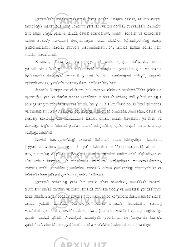 Raqamlashtirishdan maksimal foyda olishni istagan davlat, zaruriy yuqori texnologik maxsulotlarning bozorini yaratishi va uni qo’llab-quvvatlashi lozimdir. Shu bilan birga, parallel tarzda davlat boshqaruvi, muhim sohalar va korxonalar uchun xususiy ilovalarni rivojlantirgan holda, elektron iqtisodiyotning asosiy platformalarini nazorat qiluvchi instrumentlarni o’z izmida saqlab qolish ham muhim hisoblanadi. Xususan, Yaponiya texnologiyalarni xarid qilgan bo’lsa-da, ushbu yo’nalishda o’zining ishlab chiqaruvchi tarmoqlarini yaratolmagani va texnik ishlanmalar darajasini muttasil yuqori holatda tutolmagani tufayli, raqamli iqtisodiyotdagi yetakchi pozitsiyalarni qo’ldan boy berdi. Janubiy Koreya esa elektron hukumat va elektron vositachilikka (elektron tijorat faoliyati va davlat tender xaridlarini o’tkazish uchun) milliy budjetning 1 foiziga teng miqdorda sarmoya kiritib, har yili 10-15 milliard dollar hosil qilmoqda va xarajatlarni 30-40 baravar qoplaydigan daromad olmoqda. Jumladan, davlat va xususiy sektorda call-markazlarni tashkil qilish, mobil ilovalarni yaratish va davlatga tegishli internet-platformalarni reinjiniring qilish orqali mana shunday natijaga erishildi. Davlat boshqaruvidagi axborot tizimlari bilan ishlaydigan kadrlarni tayyorlash ushbu sohaning muhim yo’nalishlaridan bo’lib qolmoqda. Misol uchun, o’tgan asrning 70-yillarida Belgiyada davlat organlari xodimlarini o’qitadigan va ular uchun bevosita ish o’rinlarida tizimlarni sozlaydigan mutaxassislarning maxsus mobil guruhlari (jumladan ixtisoslik o’quv yurtlaridagi o’qituvchilar va talabalar ham jalb etilgan holda) tashkil qilinadi. Raqamli sohaning yana bir nozik jihati shundaki, murakkab raqamli tizimlarni ishlab chiqish va ularni amalda qo’llash jiddiy va mufassal yondashuvni talab qiladi. Sizga noodatiy tuyulishi mumkin, biroq ko’pincha dasturlash (o’zicha) aslida yetarli darajada texnologik hodisa emasdir. Binobarin, sizning vazifalaringizni hal qiluvchi dasturchi ko’p jihatlarda vazifani qanday anglashiga qarab harakat qiladi. Aksariyat axamiyatli yechimlar bu jarayonda izohsiz qoldiriladi, chunki har qaysi taraf ularni o’z-o’zidan tushunarli deb hisoblaydi. 