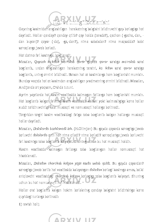 Hol va uning ifodalanishi Gapning kesimidan anglashilgan harakatning belgisini bildiruvchi gap bo&#39;lagiga hoi deyiladi. Hollar qanday? qanday qilib? qay holda (tarzda?), qachon (-gacha,-dan, - dan buyon)? qayer (-da), -ga,-dan?), nima sababdan? nima maqsadda? kabi so&#39;roqlarga javob bo&#39;ladi. Hoi doimo fe&#39;l kesimga. bog&#39;lanadi. Masalan, Quyosh ko&#39;kdan mo&#39;ralab qarar gapida qarar so&#39;ziga mo&#39;ralab so&#39;zi bog&#39;lanib, undan anglashilgan harakatning tarzini, ko &#39;kdan so&#39;zi qarar so&#39;ziga bog&#39;lanib, uning o&#39;rnini bildiradi. Ba&#39;zan hoi ot kesimlarga ham bog&#39;lanishi mumkin. Bunday vaqtda hoi ot kesimdan anglashilgan predmetning o&#39;rnini bildiradi. Masalan, Andijonda o&#39;t yoqsam, O&#39;shda tutuni. Ayrim paytlarda hoi kesim vazifasida kelmagan fe&#39;llarga ham bog&#39;lanishi mumkin. Hoi bog&#39;lanib kelgan fe&#39;lning kesim vazifasida kelishi yoki kelmasligiga ko&#39;ra hollar xuddi to&#39;Idiruvchilar kabi mustaqil va nomustaqil hollarga bo&#39;linadi. To&#39;g&#39;ridan-to&#39;g&#39;ri kesim vazifasidagi fe&#39;lga tobe bog&#39;lanib kelgan hollarga mustaqil hollar deyiladi. Masalan, Dalalarda boshlanadi ish. (H.Olimjon) Bu gapda qayerda so&#39;rog&#39;iga javob bo&#39;luvchi dalalarda o&#39;rin holi nima qiladi? nima bo&#39;ladi? so&#39;roqlariga javob bo&#39;luvchi fe&#39;l kesimiga tobe bog&#39;lanib kelyapti. Shuning uchun bu hoi mustaqil holdir. Kesim vazifasida kelmagan fe&#39;llarga tobe bog&#39;langan hollar nomustaqil hoi hisoblanadi. Masalan, Daladan charchab kelgan yigit tezda uxlab qoldi. Bu gapda qayerdan? so&#39;rog&#39;iga javob bo&#39;lib hoi vazifasida kelayotgan daladan bo&#39;lagi kesimga emas, balki aniqlovchi vazifasidagi charchab kelgan bo&#39;lagiga tobe bog&#39;lanib kelyapti. Shuning uchun bu hoi nomustaqil hoi hisoblanadi. Hollar o&#39;zi bog&#39;lanib kelgan hokim bo&#39;lakning qanday belgisini bildirishiga ko&#39;ra quyidagi turlarga bo&#39;linadi: 1) ravish holi; 