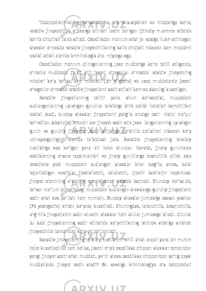 Tadqiqotlarimizning ko‘rsatishicha, o‘z xususiyatlari va miqdoriga ko‘ra, retsidiv jinoyatchilik e’tiborga olinishi lozim bo‘lgan ijtimoiy muammo sifatida ko‘rib chiqilishi talab etiladi. Ozodlikdan mahrum etish ja- zosiga hukm etilmagan shaxslar o‘rtasida retsidiv jinoyatchilikning kelib chiqishi nisbatan kam miqdorni tashkil etishi alohida kriminologik aha- miyatga ega. Ozodlikdan mahrum qilinganlarning jazo muddatiga ko‘ra tahlil etilganda, o‘rtacha muddatda (3-10 yil) jazoni o‘taganlar o‘rtasida retsidiv jinoyatning miqdori ko‘p bo‘lsa, kam muddatli (bir yilgacha) va uzoq muddatlarda jazoni o‘taganlar o‘rtasida retsidiv jinoyatlarni sodir etilishi kamroq ekanligi kuzatilgan. Retsidiv jinoyatlarning tahlili yana shuni ko‘rsatdiki, muqaddam sudlanganlarning uyushgan guruhlar tarkibiga kirib qolish holatlari kamchilikni tashkil etadi, bunday shaxslar jinoyatlarni yolg‘iz amalga oshi- rishni ma’qul ko‘radilar. Aksincha, birinchi bor jinoyat sodir etib jazo- langanlarning uyushgan guruh va guruhiy jinoyatlar sodir etilishiga qo‘shilib qolishlari nisbatan ko‘p uchrayotganligini alohida ta’kidlash joiz. Retsidiv jinoyatlarning tarkibiy tuzilishiga xos bo‘lgan yana bir holat shundan iboratki, jinoiy guruhlarda vazifalarning o‘zaro taqsimlanishi va jinoiy guruhlarga boshchilik qilish aslo retsidivist yoki muqaddam sudlangan shaxslar bilan bog‘liq emas, balki bajariladigan vazifalar (tashkilotchi, dalolatchi, ijrochi kabilar)ni taqsimlash jinoyat olamining o‘z ichki qonuniyatlari asosida kechadi. Shunday bo‘lsa-da, ba’zan ma’lum bir toifadagi muqaddam sudlangan shaxslarga guruhiy jinoyatlarni sodir etish xos bo‘lishi ham mumkin. Bunday shaxslar jumlasiga asosan yoshlar (25 yoshgacha) kirishi ko‘proq kuzatiladi. Shuningdek, talonchilik, bosqinchilik, o‘g‘rilik jinoyatlarini sodir etuvchi shaxslar ham shular jumlasiga kiradi. Chunki bu kabi jinoyatlarning sodir etilishida ko‘pchilikning ishtirok etishiga erishish jinoyatchilar tomonidan ko‘proq qo‘llaniladi. Retsidiv jinoyatlarning tarkibiy tuzilishini tahlil etish orqali yana bir muhim holat kuzatiladi. U ham bo‘lsa, jazoni o‘tab ozodlikka chiqqan shaxslar tomonidan yangi jinoyat sodir etish muddati, ya’ni shaxs ozodlikka chiqqanidan so‘ng qaysi muddatlarda jinoyat sodir etadi? Bu savolga kriminologiya o‘z tadqiqotlari 