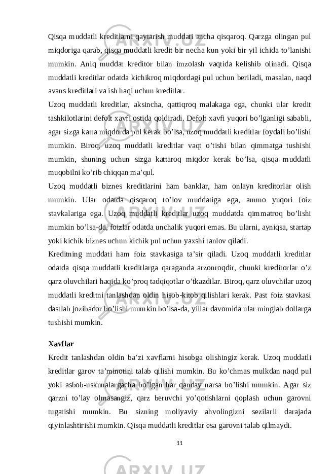 Qisqa muddatli kreditlarni qaytarish muddati ancha qisqaroq. Qarzga olingan pul miqdoriga qarab, qisqa muddatli kredit bir necha kun yoki bir yil ichida to’lanishi mumkin. Aniq muddat kreditor bilan imzolash vaqtida kelishib olinadi. Qisqa muddatli kreditlar odatda kichikroq miqdordagi pul uchun beriladi, masalan, naqd avans kreditlari va ish haqi uchun kreditlar. Uzoq muddatli kreditlar, aksincha, qattiqroq malakaga ega, chunki ular kredit tashkilotlarini defolt xavfi ostida qoldiradi. Defolt xavfi yuqori bo’lganligi sababli, agar sizga katta miqdorda pul kerak bo’lsa, uzoq muddatli kreditlar foydali bo’lishi mumkin. Biroq, uzoq muddatli kreditlar vaqt o’tishi bilan qimmatga tushishi mumkin, shuning uchun sizga kattaroq miqdor kerak bo’lsa, qisqa muddatli muqobilni ko’rib chiqqan ma’qul. Uzoq muddatli biznes kreditlarini ham banklar, ham onlayn kreditorlar olish mumkin. Ular odatda qisqaroq to’lov muddatiga ega, ammo yuqori foiz stavkalariga ega. Uzoq muddatli kreditlar uzoq muddatda qimmatroq bo’lishi mumkin bo’lsa-da, foizlar odatda unchalik yuqori emas. Bu ularni, ayniqsa, startap yoki kichik biznes uchun kichik pul uchun yaxshi tanlov qiladi. Kreditning muddati ham foiz stavkasiga ta’sir qiladi. Uzoq muddatli kreditlar odatda qisqa muddatli kreditlarga qaraganda arzonroqdir, chunki kreditorlar o’z qarz oluvchilari haqida ko’proq tadqiqotlar o’tkazdilar. Biroq, qarz oluvchilar uzoq muddatli kreditni tanlashdan oldin hisob-kitob qilishlari kerak. Past foiz stavkasi dastlab jozibador bo’lishi mumkin bo’lsa-da, yillar davomida ular minglab dollarga tushishi mumkin. Xavflar Kredit tanlashdan oldin ba’zi xavflarni hisobga olishingiz kerak. Uzoq muddatli kreditlar garov ta’minotini talab qilishi mumkin. Bu ko’chmas mulkdan naqd pul yoki asbob-uskunalargacha bo’lgan har qanday narsa bo’lishi mumkin. Agar siz qarzni to’lay olmasangiz, qarz beruvchi yo’qotishlarni qoplash uchun garovni tugatishi mumkin. Bu sizning moliyaviy ahvolingizni sezilarli darajada qiyinlashtirishi mumkin. Qisqa muddatli kreditlar esa garovni talab qilmaydi. 11 