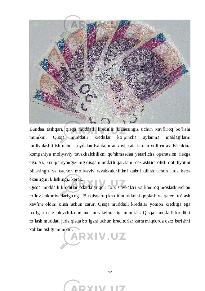 Bundan tashqari, qisqa muddatli kreditlar biznesingiz uchun xavfliroq bo’lishi mumkin. Qisqa muddatli kreditlar ko’pincha aylanma mablag’larni moliyalashtirish uchun foydalanilsa-da, ular xavf-xatarlardan xoli emas. Kichkina kompaniya moliyaviy tavakkalchilikni qo’shmasdan yetarlicha operatsion riskga ega. Siz kompaniyangizning qisqa muddatli qarzlarni o’zlashtira olish qobiliyatini bilishingiz va qachon moliyaviy tavakkalchilikni qabul qilish uchun juda katta ekanligini bilishingiz kerak. Qisqa muddatli kreditlar odatda yuqori foiz stavkalari va kamroq moslashuvchan to’lov imkoniyatlariga ega. Bu qisqaroq kredit muddatini qoplash va qarzni to’lash xavfini oldini olish uchun zarur. Qisqa muddatli kreditlar yomon kreditga ega bo’lgan qarz oluvchilar uchun mos kelmasligi mumkin. Qisqa muddatli kreditni to’lash muddati juda qisqa bo’lgani uchun kreditorlar katta miqdorda qarz berishni xohlamasligi mumkin. 12 