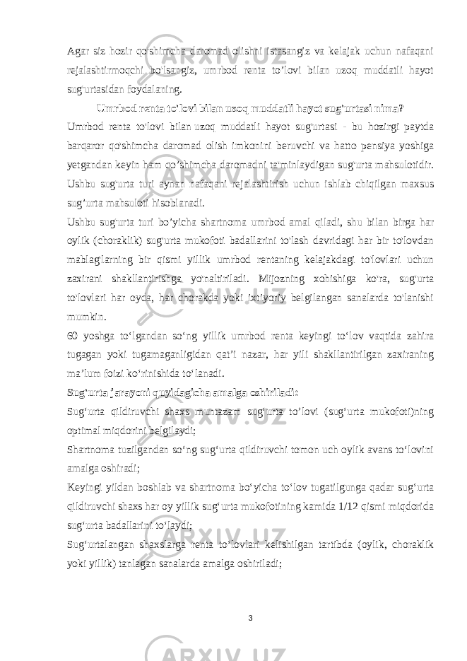 Agar siz hozir qo&#39;shimcha daromad olishni istasangiz va kelajak uchun nafaqani rejalashtirmoqchi bo&#39;lsangiz, umrbod renta to’lovi bilan uzoq muddatli hayot sug&#39;urtasidan foydalaning. Umrbod renta to&#39;lovi bilan uzoq muddatli hayot sug&#39;urtasi nima? Umrbod renta to&#39;lovi bilan   uzoq muddatli hayot sug&#39;urtasi - bu hozirgi paytda barqaror qo&#39;shimcha daromad olish imkonini beruvchi va hatto pensiya yoshiga yetgandan keyin ham qo’shimcha daromadni ta&#39;minlaydigan sug&#39;urta mahsulotidir. Ushbu sug&#39;urta turi aynan nafaqani rejalashtirish uchun ishlab chiqilgan maxsus sug’urta mahsuloti hisoblanadi. Ushbu sug&#39;urta turi bo’yicha shartnoma umrbod amal qiladi, shu bilan birga har oylik (choraklik) sug&#39;urta mukofoti badallarini to&#39;lash davridagi har bir to&#39;lovdan mablag&#39;larning bir qismi yillik umrbod rentaning kelajakdagi to&#39;lovlari uchun zaxirani shakllantirishga yo&#39;naltiriladi. Mijozning xohishiga ko&#39;ra, sug&#39;urta to&#39;lovlari har oyda, har chorakda yoki ixtiyoriy belgilangan sanalarda to&#39;lanishi mumkin. 60 yoshga to‘lgandan so‘ng yillik umrbod renta keyingi to‘lov vaqtida zahira tugagan yoki tugamaganligidan qat’i nazar, har yili shakllantirilgan zaxiraning ma’lum foizi ko‘rinishida to‘lanadi. Sug&#39;urta jarayoni quyidagicha amalga oshiriladi: Sug‘urta qildiruvchi shaxs muntazam sug‘urta to’lovi (sug‘urta mukofoti)ning optimal miqdorini belgilaydi; Shartnoma tuzilgandan so‘ng sug‘urta qildiruvchi tomon uch oylik avans to‘lovini amalga oshiradi; Keyingi yildan boshlab va shartnoma bo‘yicha to‘lov tugatilgunga qadar sug‘urta qildiruvchi shaxs har oy yillik sug‘urta mukofotining kamida 1/12 qismi miqdorida sug‘urta badallarini to‘laydi; Sug‘urtalangan shaxslarga renta to‘lovlari kelishilgan tartibda (oylik, choraklik yoki yillik) tanlagan sanalarda amalga oshiriladi; 3 