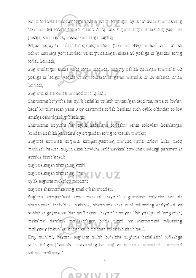 Renta to‘lovlari miqdori tegishli davr uchun to‘langan oylik to‘lovlar summasining taxminan 96 foizini tashkil qiladi. Aniq foiz sug&#39;urtalangan shaxsning yoshi va jinsiga, shuningdek, boshqa omillarga bog&#39;liq; Mijozning oylik badallarining qolgan qismi (taxminan 4%) umrbod renta to’lash uchun zaxiraga yo’naltiriladi va sug‘urtalangan shaxs 60 yoshga to‘lgandan so‘ng to’lab boriladi; Sug‘urtalangan shaxs vafot etgan taqdirda, haqiqiy ushlab qolingan summalar 60 yoshga to‘ladigan vaqtda uning merosxo‘rlariga bir martalik to‘lov sifatida to‘lab beriladi; Sug‘urta shartnomasi umrbod amal qiladi; Shartnoma bo‘yicha har oylik badallar to‘lash to‘xtatilgan taqdirda, renta to‘lovlari badal kiritilmasdan yana 3 oy davomida to’lab beriladi (uch oylik oldindan to‘lov amalga oshirilganligi hisobiga); Shartnoma bo&#39;yicha har oylik badallarni to’lashni renta to&#39;lovlari boshlangan kundan boshlab kamida 9 oy o’tgandan so’ng to&#39;xtatish mumkin. Sug&#39;urta summasi sug&#39;urta kompaniyasining umrbod renta to&#39;lovi bilan uzoq muddatli hayotni sug&#39;urtalash bo&#39;yicha tarif stavkasi bo&#39;yicha quyidagi parametrlar asosida hisoblanadi: sug&#39;urtalangan shaxsning yoshi; sug&#39;urtalangan shaxsning jinsi; oylik sug&#39;urta mukofoti miqdori; sug&#39;urta shartnomasining amal qilish muddati. Sug&#39;urta kompaniyasi uzoq muddatli hayotni sug&#39;urtalash bo&#39;yicha har bir shartnomani individual ravishda, shartnoma shartlarini mijozning ehtiyojlari va xohishlariga (maqsadidan qat’i nazar - hayotni himoya qilish yoki pulni jamg&#39;arish) maksimal darajada moslashtirgan holda tuzadi va shartnomani mijozning moliyaviy imkoniyatlaridan kelib chiqqan holda ishlab chiqadi. Eng muhimi, hayotni sug‘urta qilish bo‘yicha sug‘urta badallarini to‘lashga yo‘naltirilgan jismoniy shaxslarning ish haqi va boshqa daromadlari summalari soliqqa tortilmaydi. 4 