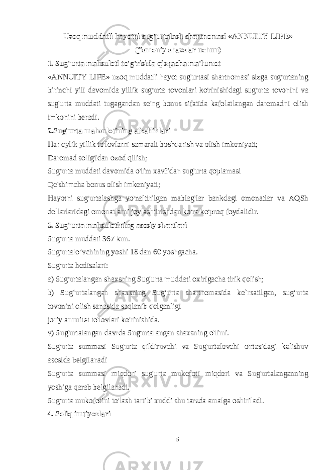 Uzoq muddatli hayotni sug&#39;urtalash shartnomasi «ANNUITY LIFE» (jismoniy shaxslar uchun) 1. Sug&#39;urta mahsuloti to&#39;g&#39;risida qisqacha ma&#39;lumot «ANNUITY LIFE» uzoq muddatli hayot sug&#39;urtasi shartnomasi sizga sug&#39;urtaning birinchi yili davomida yillik sug&#39;urta tovonlari ko&#39;rinishidagi sug&#39;urta tovonini va sug&#39;urta muddati tugagandan so&#39;ng bonus sifatida kafolatlangan daromadni olish imkonini beradi. 2.Sug&#39;urta mahsulotining afzalliklari Har oylik yillik to&#39;lovlarni samarali boshqarish va olish imkoniyati; Daromad solig&#39;idan ozod qilish; Sug&#39;urta muddati davomida o&#39;lim xavfidan sug&#39;urta qoplamasi Qo&#39;shimcha bonus olish imkoniyati; Hayotni sug&#39;urtalashga yo&#39;naltirilgan mablag&#39;lar bankdagi omonatlar va AQSh dollarlaridagi omonatlarni joylashtirishdan ko&#39;ra ko&#39;proq foydalidir. 3. Sug&#39;urta mahsulotining asosiy shartlari Sug&#39;urta muddati 367 kun. Sug&#39;urtalo’vchining yoshi 18 dan 60 yoshgacha. Sug&#39;urta hodisalari: a) Sug&#39;urtalangan shaxsning Sug&#39;urta muddati oxirigacha tirik qolish; b) Sugʻurtalangan shaxsning Sugʻurta shartnomasida ko`rsatilgan, sugʻurta tovonini olish sanasida saqlanib qolganligi joriy annuitet to&#39;lovlari ko&#39;rinishida. v) Sug&#39;urtalangan davrda Sug&#39;urtalangan shaxsning o&#39;limi. Sug&#39;urta summasi Sug&#39;urta qildiruvchi va Sug&#39;urtalovchi o&#39;rtasidagi kelishuv asosida belgilanadi Sug&#39;urta summasi miqdori sug&#39;urta mukofoti miqdori va Sug&#39;urtalanganning yoshiga qarab belgilanadi. Sug&#39;urta mukofotini to&#39;lash tartibi xuddi shu tarzda amalga oshiriladi. 4. Soliq imtiyozlari 5 