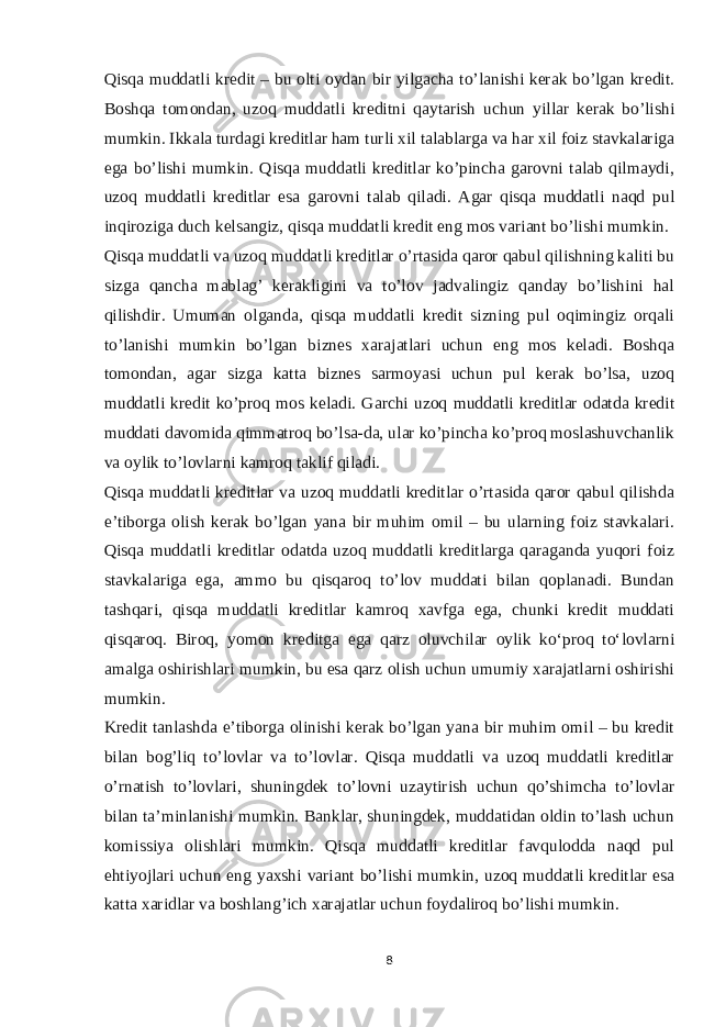 Qisqa muddatli kredit – bu olti oydan bir yilgacha to’lanishi kerak bo’lgan kredit. Boshqa tomondan, uzoq muddatli kreditni qaytarish uchun yillar kerak bo’lishi mumkin. Ikkala turdagi kreditlar ham turli xil talablarga va har xil foiz stavkalariga ega bo’lishi mumkin. Qisqa muddatli kreditlar ko’pincha garovni talab qilmaydi, uzoq muddatli kreditlar esa garovni talab qiladi. Agar qisqa muddatli naqd pul inqiroziga duch kelsangiz, qisqa muddatli kredit eng mos variant bo’lishi mumkin. Qisqa muddatli va uzoq muddatli kreditlar o’rtasida qaror qabul qilishning kaliti bu sizga qancha mablag’ kerakligini va to’lov jadvalingiz qanday bo’lishini hal qilishdir. Umuman olganda, qisqa muddatli kredit sizning pul oqimingiz orqali to’lanishi mumkin bo’lgan biznes xarajatlari uchun eng mos keladi. Boshqa tomondan, agar sizga katta biznes sarmoyasi uchun pul kerak bo’lsa, uzoq muddatli kredit ko’proq mos keladi. Garchi uzoq muddatli kreditlar odatda kredit muddati davomida qimmatroq bo’lsa-da, ular ko’pincha ko’proq moslashuvchanlik va oylik to’lovlarni kamroq taklif qiladi. Qisqa muddatli kreditlar va uzoq muddatli kreditlar o’rtasida qaror qabul qilishda e’tiborga olish kerak bo’lgan yana bir muhim omil – bu ularning foiz stavkalari. Qisqa muddatli kreditlar odatda uzoq muddatli kreditlarga qaraganda yuqori foiz stavkalariga ega, ammo bu qisqaroq to’lov muddati bilan qoplanadi. Bundan tashqari, qisqa muddatli kreditlar kamroq xavfga ega, chunki kredit muddati qisqaroq. Biroq, yomon kreditga ega qarz oluvchilar oylik koʻproq toʻlovlarni amalga oshirishlari mumkin, bu esa qarz olish uchun umumiy xarajatlarni oshirishi mumkin. Kredit tanlashda e’tiborga olinishi kerak bo’lgan yana bir muhim omil – bu kredit bilan bog’liq to’lovlar va to’lovlar. Qisqa muddatli va uzoq muddatli kreditlar o’rnatish to’lovlari, shuningdek to’lovni uzaytirish uchun qo’shimcha to’lovlar bilan ta’minlanishi mumkin. Banklar, shuningdek, muddatidan oldin to’lash uchun komissiya olishlari mumkin. Qisqa muddatli kreditlar favqulodda naqd pul ehtiyojlari uchun eng yaxshi variant bo’lishi mumkin, uzoq muddatli kreditlar esa katta xaridlar va boshlang’ich xarajatlar uchun foydaliroq bo’lishi mumkin. 8 