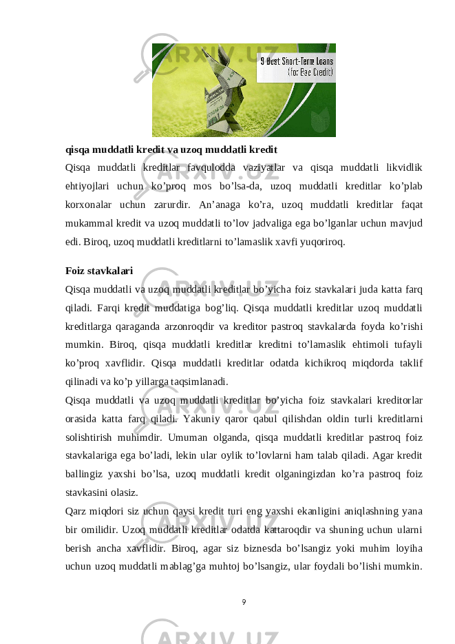 qisqa muddatli kredit va uzoq muddatli kredit Qisqa muddatli kreditlar favqulodda vaziyatlar va qisqa muddatli likvidlik ehtiyojlari uchun ko’proq mos bo’lsa-da, uzoq muddatli kreditlar ko’plab korxonalar uchun zarurdir. An’anaga ko’ra, uzoq muddatli kreditlar faqat mukammal kredit va uzoq muddatli to’lov jadvaliga ega bo’lganlar uchun mavjud edi. Biroq, uzoq muddatli kreditlarni to’lamaslik xavfi yuqoriroq. Foiz stavkalari Qisqa muddatli va uzoq muddatli kreditlar bo’yicha foiz stavkalari juda katta farq qiladi. Farqi kredit muddatiga bog’liq. Qisqa muddatli kreditlar uzoq muddatli kreditlarga qaraganda arzonroqdir va kreditor pastroq stavkalarda foyda ko’rishi mumkin. Biroq, qisqa muddatli kreditlar kreditni to’lamaslik ehtimoli tufayli ko’proq xavflidir. Qisqa muddatli kreditlar odatda kichikroq miqdorda taklif qilinadi va ko’p yillarga taqsimlanadi. Qisqa muddatli va uzoq muddatli kreditlar bo’yicha foiz stavkalari kreditorlar orasida katta farq qiladi. Yakuniy qaror qabul qilishdan oldin turli kreditlarni solishtirish muhimdir. Umuman olganda, qisqa muddatli kreditlar pastroq foiz stavkalariga ega bo’ladi, lekin ular oylik to’lovlarni ham talab qiladi. Agar kredit ballingiz yaxshi bo’lsa, uzoq muddatli kredit olganingizdan ko’ra pastroq foiz stavkasini olasiz. Qarz miqdori siz uchun qaysi kredit turi eng yaxshi ekanligini aniqlashning yana bir omilidir. Uzoq muddatli kreditlar odatda kattaroqdir va shuning uchun ularni berish ancha xavflidir. Biroq, agar siz biznesda bo’lsangiz yoki muhim loyiha uchun uzoq muddatli mablag’ga muhtoj bo’lsangiz, ular foydali bo’lishi mumkin. 9 