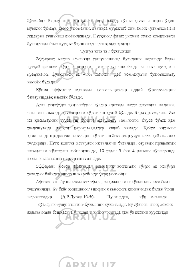 бўлмайди. Бирмунча енгил ҳолатларда, алоҳида сўз ва қисқа гапларни ўқиш мумкин бўлади, аммо ўқилганни, айниқса мураккаб синтактик тузилишга эга гапларни тушуниш қийинлашади. Нутқнинг фақат ритмик-оҳанг компоненти бузилганда ёзма нутқ ва ўқиш сақланган ҳолда қолади. Тушунишнинг бузилиши Эфферент мотор афазияда тушунишнинг бузилиши негизида барча нутқий фаолият кўринишларининг инерт кечиши ётади ва ички нутқнинг предикатив функцияси ва «тил сезгиси» деб номланувчи бузилишилар намоён бўлади. Қўпол эфферент афазияда персервациялар оддий кўрсатмаларни бажаришдаёқ намоён бўлади. Агар талаффуз қилинаётган сўзлар орасида катта паузалар қилинса, тананинг алоҳида қисмларини кўрсатиш қулай бўлади. Бироқ расм, тана ёки юз қисмларини кўрсатиш бўйича вазифалар темпининг бироз бўлса ҳам тезлашувида дарҳол персервациялар келиб чиқади. Қайта илтимос қилинганда предметли расмларни кўрсатиш беморлар учун катта қийинчилик туғдиради. Нутқ-эшитув хотираси иккиламчи бузилади, серияли предметли расмларни кўрсатиш қийинлашади, 10 тадан 3 ёки 4 расмни кўрсатишда аввалги вазифалар персервацияланади. Эфферент мотор афазияда грамматик жиҳатдан тўғри ва нотўғри тузилган баёнлар эшитиш жараёнида фарқланмайди. Афазиянинг бу шаклида метафора, мақолларнинг кўчма маъноси ёмон тушунилади. Бу баён қилишнинг яширин маъносига қийинчилик билан ўтиш натижасидир (А.Р.Лурия 1975). Шунингдек, кўп маъноли сўзларни тушунишнинг бузилиши кузатилади. Бу сўзнинг аниқ лексик аҳамиятидан бошқасига ўтишдаги қийинчиликда ҳам ўз аксини кўрсатади. 