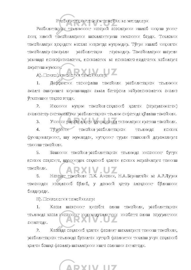 Реабилитация таълим тамойил ва методлари Реабилитацион таълимнинг назарий асосларини ишлаб чиқиш унинг аниқ илмий тамойилларини шакллантириш имконини берди. Тикловчи тамойиллари ҳақидаги масала ниҳоятда муҳимдир. Тўғри ишлаб чиқилган тамойиллар-самарали реабилитация гаровидир. Тамойилларни шартли равишда психофизиологик, психологик ва психолого-педагогик кабиларга ажратиш мумкин. А). Психофизиологик тамойиллар. 1. Деффектни таснифлаш тамойили реабилитацион таълимни амалга оширишга киришишдан аввал батафсил нейропсихологик анализ ўтказишни тақозо этади. 2. Иккинчи муҳим тамойил-сақланиб қолган (зарарланмаган) анализатор системаларни реабилитацион таълим сифатида қўллаш тамойили. 3. Учинчи тамойил-янги функционал тизимларни яратиш тамойили. 4. Тўртинчи тамойил-реабилитацион таълимда психик функцияларнинг, шу жумладан, нутқнинг турли ташкилий даражалирга таяниш тамойили. 5. Бешинчи тамойил-реабилитацион таълимда инсоннинг бутун психик соҳасига, шунингдек сақланиб қолган психик жараёнларга таяниш тамойили. 6. Назорат тамойили П.К. Анохин, Н.А.Бернштейн ва А.Р.Лурия томонидан изоҳланиб бўлиб, у доимий қатор алоқанинг бўлишини билдиради. Б). Психологик тамойиллар: 1. Касал шахснинг ҳисобга олиш тамойили, реабилитацион таълимда касал инсоннинг индивидуаллигини инобатга олиш зарурлигини англатади. 2. Касалда сақланиб қолган фаолият шаклларига таяниш тамойили, реабилитацион таълимда бузилган нутқий фаолиятни тиклаш учун сақланиб қолган бошқа фаоллар шаклларини ишга солишни англатади. 