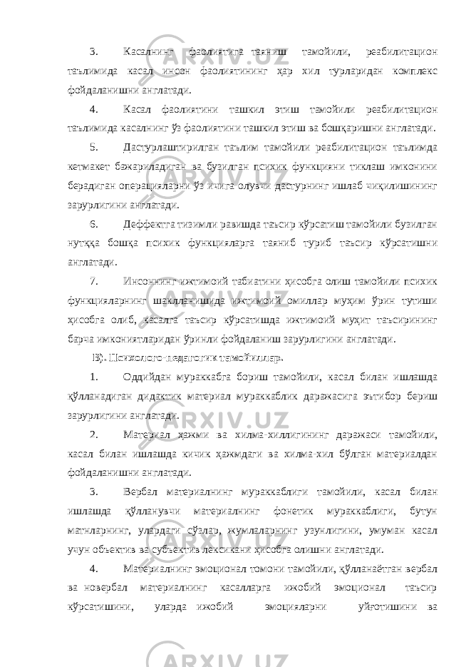 3. Касалнинг фаолиятига таяниш тамойили, реабилитацион таълимида касал инсон фаолиятининг ҳар хил турларидан комплекс фойдаланишни англатади. 4. Касал фаолиятини ташкил этиш тамойили реабилитацион таълимида касалнинг ўз фаолиятини ташкил этиш ва бошқаришни англатади. 5. Дастурлаштирилган таълим тамойили реабилитацион таълимда кетмакет бажариладиган ва бузилган психик функцияни тиклаш имконини берадиган операцияларни ўз ичига олувчи дастурнинг ишлаб чиқилишининг зарурлигини англатади. 6. Деффектга тизимли равишда таъсир кўрсатиш тамойили бузилган нутққа бошқа психик функцияларга таяниб туриб таъсир кўрсатишни англатади. 7. Инсоннинг ижтимоий табиатини ҳисобга олиш тамойили психик функцияларнинг шаклланишида ижтимоий омиллар муҳим ўрин тутиши ҳисобга олиб, касалга таъсир кўрсатишда ижтимоий муҳит таъсирининг барча имкониятларидан ўринли фойдаланиш зарурлигини англатади. В). Психолого-педагогик тамойиллар. 1. Оддийдан мураккабга бориш тамойили, касал билан ишлашда қўлланадиган дидактик материал мураккаблик даражасига эътибор бериш зарурлигини англатади. 2. Материал ҳажми ва хилма-хиллигининг даражаси тамойили, касал билан ишлашда кичик ҳажмдаги ва хилма-хил бўлган материалдан фойдаланишни англатади. 3. Вербал материалнинг мураккаблиги тамойили, касал билан ишлашда қўлланувчи материалнинг фонетик мураккаблиги, бутун матнларнинг, улардаги сўзлар, жумлаларнинг узунлигини, умуман касал учун объектив ва субъектив лексикани ҳисобга олишни англатади. 4. Материалнинг эмоционал томони тамойили, қўлланаётган вербал ва новербал материалнинг касалларга ижобий эмоционал таъсир кўрсатишини, уларда ижобий эмоцияларни уйғотишини ва 