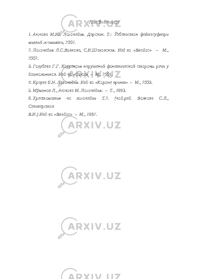 Адабиётлар: 1. Аюпова М.Ю. Логопедия. Дарслик. Т.: Ўзбекистон файласуфлари миллий жамияти, 2007. 2. Логопедия Л.С.Волкова, С.И.Шаховская. Изд-во «Владос» – М., 2002. 3. Голубева Г.Г. Коррексия нарушений фонетической стороны речи у дошкольников. Изд-во «Союз» – М., 2001. 4. Краузе Е.Н. Логопедия. Изд-во «Короне принт» – М., 2003. 5. Мўминов Л., Аюпова М. Логопедия. – Т., 1993. 6. Хрестоматия по логопедии Т.2. (под.ред. Волкова С.Л., Селиверстов В.И.) Изд-во «Владос» – М., 1997. 