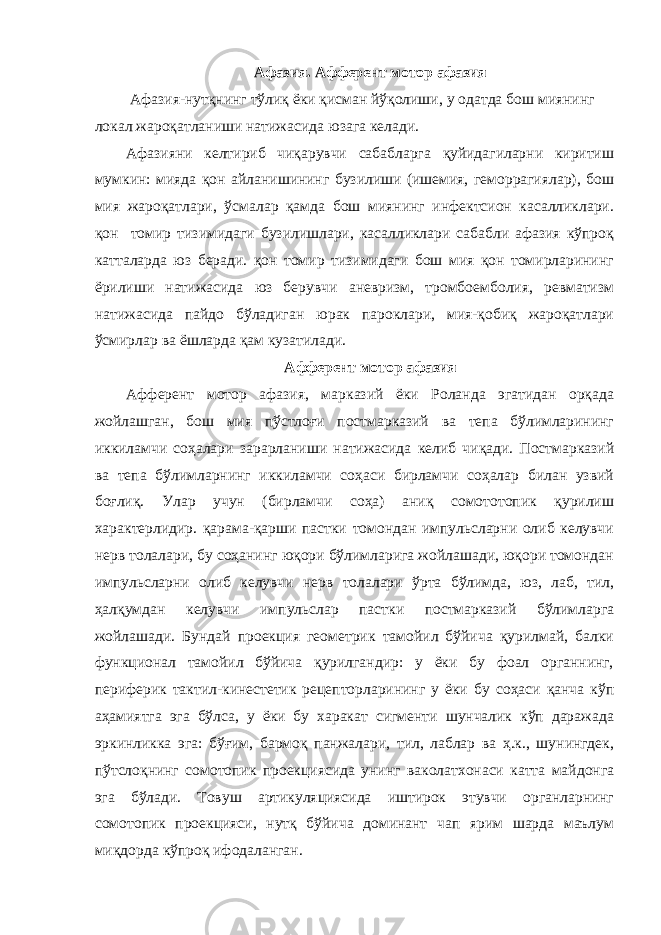 Афазия. Афферент мотор афазия Афазия-нутқнинг тўлиқ ёки қисман йўқолиши, у одатда бош миянинг локал жароқатланиши натижасида юзага келади. Афазияни келтириб чиқарувчи сабабларга қуйидагиларни киритиш мумкин: мияда қон айланишининг бузилиши (ишемия, геморрагиялар), бош мия жароқатлари, ўсмалар қамда бош миянинг инфектсион касалликлари. қон томир тизимидаги бузилишлари, касалликлари сабабли афазия кўпроқ катталарда юз беради. қон томир тизимидаги бош мия қон томирларининг ёрилиши натижасида юз берувчи аневризм, тромбоемболия, ревматизм натижасида пайдо бўладиган юрак пароклари, мия-қобиқ жароқатлари ўсмирлар ва ёшларда қам кузатилади. Афферент мотор афазия Афферент мотор афазия, марказий ёки Роланда эгатидан орқада жойлашган, бош мия пўстлоғи постмарказий ва тепа бўлимларининг иккиламчи соҳалари зарарланиши натижасида келиб чиқади. Постмарказий ва тепа бўлимларнинг иккиламчи соҳаси бирламчи соҳалар билан узвий боғлиқ. Улар учун (бирламчи соҳа) аниқ сомототопик қурилиш характерлидир. қарама-қарши пастки томондан импульсларни олиб келувчи нерв толалари, бу соҳанинг юқори бўлимларига жойлашади, юқори томондан импульсларни олиб келувчи нерв толалари ўрта бўлимда, юз, лаб, тил, ҳалқумдан келувчи импульслар пастки постмарказий бўлимларга жойлашади. Бундай проекция геометрик тамойил бўйича қурилмай, балки функционал тамойил бўйича қурилгандир: у ёки бу фоал органнинг, периферик тактил-кинестетик рецепторларининг у ёки бу соҳаси қанча кўп аҳамиятга эга бўлса, у ёки бу харакат сигменти шунчалик кўп даражада эркинликка эга: бўғим, бармоқ панжалари, тил, лаблар ва ҳ.к., шунингдек, пўтслоқнинг сомотопик проекциясида унинг ваколатхонаси катта майдонга эга бўлади. Товуш артикуляциясида иштирок этувчи органларнинг сомотопик проекцияси, нутқ бўйича доминант чап ярим шарда маълум миқдорда кўпроқ ифодаланган. 