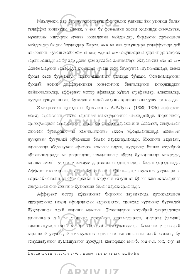 Маълумки, ҳар бир нутқий товуш бир онлик уланиш ёки узилиш билан талаффуз қилинади. Демак, у ёки бу фонемани ҳосил қилишда симультан, мужассам иштирок этувчи иккиламчи майдонлар, бирламчи проекцион майдонлар билан боғлиқдир. Бироқ, «м» ва «н» товушлари талаффузида лаб ва тилнинг туташ жойи «б» ва «п», «д» ва «т» товушларига қараганда камроқ таранглашади ва бу ҳар доим ҳам ҳисобга олинмайди. Жарангсиз «к» ва «т» фонемаларини талаффуз қилишда туташ жой бирмунча таранглашади, аммо бунда овоз бурмалари таранглашмаган ҳолатда бўлади. Фонемаларнинг бундай нозик дифференциал кинестетик белгиларини аниқлашдаги қийинчиликлар, афферент мотор афазияда қўпол аграфиялар, алексиялар, нутқни тушунишнинг бузилиши келиб чиқиши ҳолатларида тушунтирилади. Экспрессив нутқнинг бузилиши . А.Р.Лурия (1969, 1975) афферент мотор афазиянинг икки варианти мавжудлигини таъкидлайди. Биринчиси, артикуляцион аппаратнинг турли органлари ҳаракатини фазовий, симультан синтези бузилиши ва камчиликнинг яққол ифодаланишида вазиятли нутқнинг бутунлай йўқолиши билан характерланади. Иккинчи вариант, клиникада «ўтказувчи афазия» номини олган, нутқнинг бошқа ихтиёрий кўринишларида ва такрорлаш, номлашнинг қўпол бузилишида вазиятли, клишесимон 1 нутқнинг маълум даражада сақланганлиги билан фарқланади. Афферент мотор афазиянинг бу варианти кўпинча, артикуляция усулларини фарқлаб танлаш ва сўз таркибига кирувчи товуш ва бўғин комплексларини симультан синтезининг бузилиши билан характерланади. Афферент мотор афазиянинг биринчи вариантида артикуляцион аппаратнинг яққол ифодаланган апракцияси, спонтал нутқнинг бутунлай йўқолишига олиб келиши мумкин. Товушларни ихтиёрий такрорлашга уринишлар лаб ва тилнинг тартибсиз харакатларига, литерал (товуш) алмашинувига олиб келади. Логопед артикуляциясига беморнинг тикилиб қараши ё усулни, ё артикуляция органини топишгагина олиб келади, бу товушларнинг аралашувини вужудга келтиради м-п-б, н-д-т-л, и-с, о-у ва 1 клише- қ о ғ озга тушуриш учун устига расм чизилган металл, тош ёки ё ғ оч 