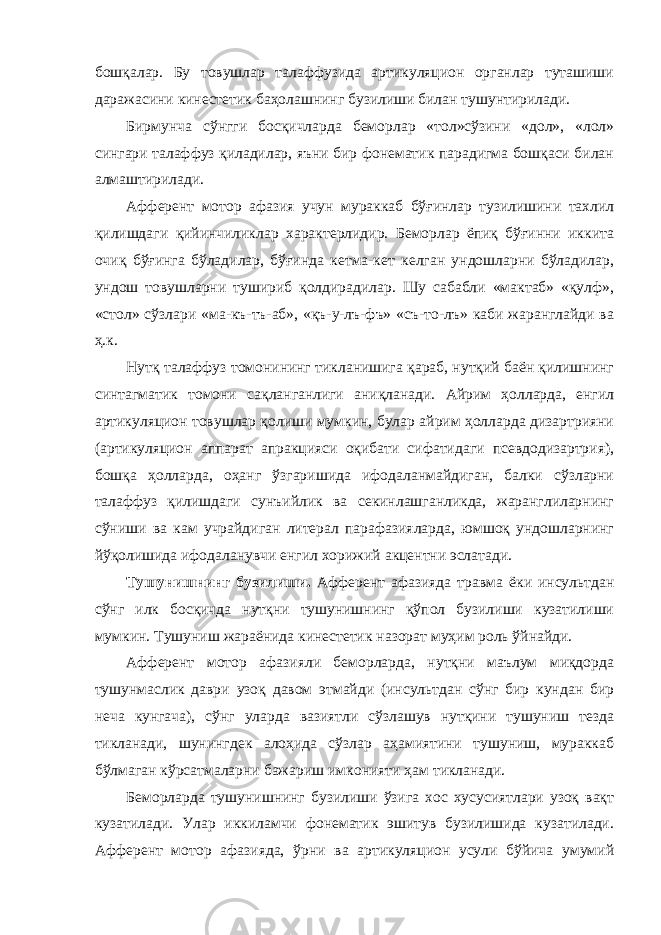 бошқалар. Бу товушлар талаффузида артикуляцион органлар туташиши даражасини кинестетик баҳолашнинг бузилиши билан тушунтирилади. Бирмунча сўнгги босқичларда беморлар «тол»сўзини «дол», «лол» сингари талаффуз қиладилар, яъни бир фонематик парадигма бошқаси билан алмаштирилади. Афферент мотор афазия учун мураккаб бўғинлар тузилишини тахлил қилишдаги қийинчиликлар характерлидир. Беморлар ёпиқ бўғинни иккита очиқ бўғинга бўладилар, бўғинда кетма-кет келган ундошларни бўладилар, ундош товушларни тушириб қолдирадилар. Шу сабабли «мактаб» «қулф», «стол» сўзлари «ма-къ-тъ-аб», «қъ-у-лъ-фъ» «съ-то-лъ» каби жаранглайди ва ҳ.к. Нутқ талаффуз томонининг тикланишига қараб, нутқий баён қилишнинг синтагматик томони сақланганлиги аниқланади. Айрим ҳолларда, енгил артикуляцион товушлар қолиши мумкин, булар айрим ҳолларда дизартрияни (артикуляцион аппарат апракцияси оқибати сифатидаги псевдодизартрия), бошқа ҳолларда, оҳанг ўзгаришида ифодаланмайдиган, балки сўзларни талаффуз қилишдаги сунъийлик ва секинлашганликда, жаранглиларнинг сўниши ва кам учрайдиган литерал парафазияларда, юмшоқ ундошларнинг йўқолишида ифодаланувчи енгил хорижий акцентни эслатади. Тушунишнинг бузилиши. Афферент афазияда травма ёки инсультдан сўнг илк босқичда нутқни тушунишнинг қўпол бузилиши кузатилиши мумкин. Тушуниш жараёнида кинестетик назорат муҳим роль ўйнайди. Афферент мотор афазияли беморларда, нутқни маълум миқдорда тушунмаслик даври узоқ давом этмайди (инсультдан сўнг бир кундан бир неча кунгача), сўнг уларда вазиятли сўзлашув нутқини тушуниш тезда тикланади, шунингдек алоҳида сўзлар аҳамиятини тушуниш, мураккаб бўлмаган кўрсатмаларни бажариш имконияти ҳам тикланади. Беморларда тушунишнинг бузилиши ўзига хос хусусиятлари узоқ вақт кузатилади. Улар иккиламчи фонематик эшитув бузилишида кузатилади. Афферент мотор афазияда, ўрни ва артикуляцион усули бўйича умумий 