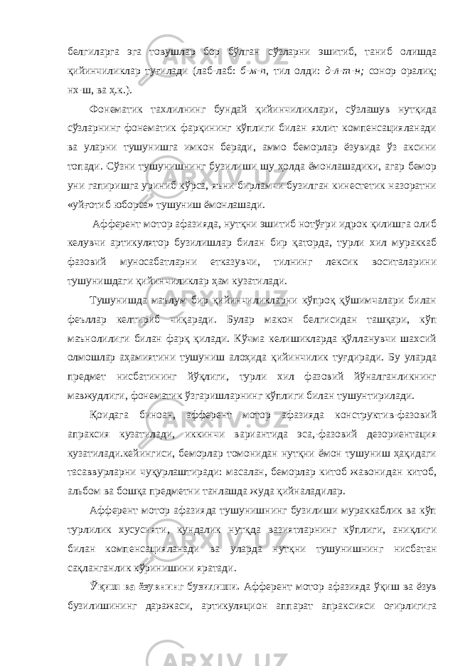 белгиларга эга товушлар бор бўлган сўзларни эшитиб, таниб олишда қийинчиликлар туғилади (лаб-лаб: б-м-п , тил олди: д-л-т-н; сонор оралиқ; нх-ш, ва ҳ.к.). Фонематик тахлилнинг бундай қийинчиликлари, сўзлашув нутқида сўзларнинг фонематик фарқининг кўплиги билан яхлит компенсацияланади ва уларни тушунишга имкон беради, аммо беморлар ёзувида ўз аксини топади. Сўзни тушунишнинг бузилиши шу ҳолда ёмонлашадики, агар бемор уни гапиришга уриниб кўрса, яъни бирламчи бузилган кинестетик назоратни «уйғотиб юборса» тушуниш ёмонлашади. Афферент мотор афазияда, нутқни эшитиб нотўғри идрок қилишга олиб келувчи артикулятор бузилишлар билан бир қаторда, турли хил мураккаб фазовий муносабатларни етказувчи, тилнинг лексик воситаларини тушунишдаги қийинчиликлар ҳам кузатилади. Тушунишда маълум бир қийинчиликларни кўпроқ қўшимчалари билан феъллар келтириб чиқаради. Булар макон белгисидан ташқари, кўп маънолилиги билан фарқ қилади. Кўчма келишикларда қўлланувчи шахсий олмошлар аҳамиятини тушуниш алоҳида қийинчилик туғдиради. Бу уларда предмет нисбатининг йўқлиги, турли хил фазовий йўналганликнинг мавжудлиги, фонематик ўзгаришларнинг кўплиги билан тушунтирилади. Қоидага биноан, афферент мотор афазияда конструктив-фазовий апраксия кузатилади, иккинчи вариантида эса,-фазовий дезориентация кузатилади.кейингиси, беморлар томонидан нутқни ёмон тушуниш ҳақидаги тасаввурларни чуқурлаштиради: масалан, беморлар китоб жавонидан китоб, альбом ва бошқа предметни танлашда жуда қийналадилар. Афферент мотор афазияда тушунишнинг бузилиши мураккаблик ва кўп турлилик хусусияти, кундалик нутқда вазиятларнинг кўплиги, аниқлиги билан компенсацияланади ва уларда нутқни тушунишнинг нисбатан сақланганлик кўринишини яратади. Ўқиш ва ёзувнинг бузилиши. Афферент мотор афазияда ўқиш ва ёзув бузилишининг даражаси, артикуляцион аппарат апраксияси оғирлигига 