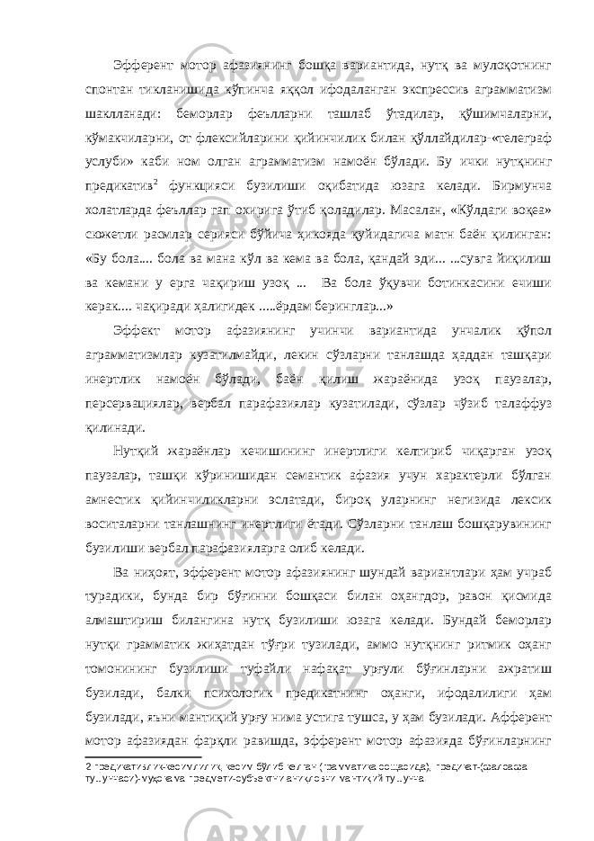 Эфферент мотор афазиянинг бошқа вариантида, нутқ ва мулоқотнинг спонтан тикланишида кўпинча яққол ифодаланган экспрессив аграмматизм шаклланади: беморлар феълларни ташлаб ўтадилар, қўшимчаларни, кўмакчиларни, от флексийларини қийинчилик билан қўллайдилар-«телеграф услуби» каби ном олган аграмматизм намоён бўлади. Бу ички нутқнинг предикатив 2 функцияси бузилиши оқибатида юзага келади. Бирмунча холатларда феъллар гап охирига ўтиб қоладилар. Масалан, «Кўлдаги воқеа» сюжетли расмлар серияси бўйича ҳикояда қуйидагича матн баён қилинган: «Бу бола.... бола ва мана кўл ва кема ва бола, қандай эди... ...сувга йиқилиш ва кемани у ерга чақириш узоқ ... Ва бола ўқувчи ботинкасини ечиши керак.... чақиради ҳалигидек .....ёрдам беринглар...» Эффект мотор афазиянинг учинчи вариантида унчалик қўпол аграмматизмлар кузатилмайди, лекин сўзларни танлашда ҳаддан ташқари инертлик намоён бўлади, баён қилиш жараёнида узоқ паузалар, персервациялар, вербал парафазиялар кузатилади, сўзлар чўзиб талаффуз қилинади. Нутқий жараёнлар кечишининг инертлиги келтириб чиқарган узоқ паузалар, ташқи кўринишидан семантик афазия учун характерли бўлган амнестик қийинчиликларни эслатади, бироқ уларнинг негизида лексик воситаларни танлашнинг инертлиги ётади. Сўзларни танлаш бошқарувининг бузилиши вербал парафазияларга олиб келади. Ва ниҳоят, эфферент мотор афазиянинг шундай вариантлари ҳам учраб турадики, бунда бир бўғинни бошқаси билан оҳангдор, равон қисмида алмаштириш билангина нутқ бузилиши юзага келади. Бундай беморлар нутқи грамматик жиҳатдан тўғри тузилади, аммо нутқнинг ритмик оҳанг томонининг бузилиши туфайли нафақат урғули бўғинларни ажратиш бузилади, балки психологик предикатнинг оҳанги, ифодалилиги ҳам бузилади, яъни мантиқий урғу нима устига тушса, у ҳам бузилади. Афферент мотор афазиядан фарқли равишда, эфферент мотор афазияда бўғинларнинг 2 предикативлик-кесимлилик, кесим бўлиб келган (грамматика сощасида), предикат-(фалсафа тушунчаси)-му ҳ окама предмети-субъектни ани қ ловчи манти қ ий тушунча. 