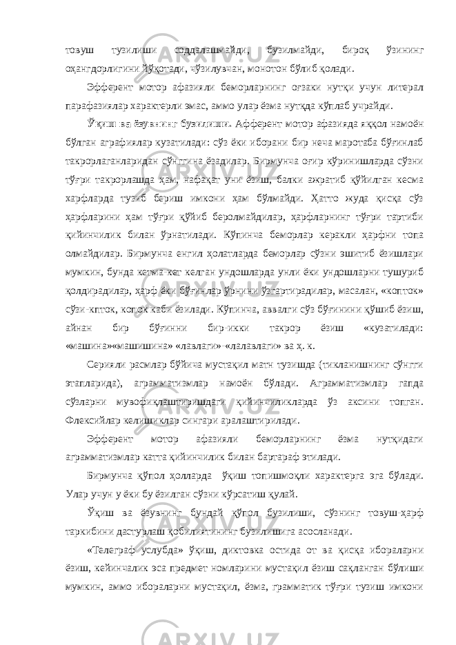 товуш тузилиши соддалашмайди, бузилмайди, бироқ ўзининг оҳангдорлигини йўқотади, чўзилувчан, монотон бўлиб қолади. Эфферент мотор афазияли беморларнинг оғзаки нутқи учун литерал парафазиялар характерли эмас, аммо улар ёзма нутқда кўплаб учрайди. Ўқиш ва ёзувнинг бузилиши. Афферент мотор афазияда яққол намоён бўлган аграфиялар кузатилади: сўз ёки иборани бир неча маротаба бўғинлаб такрорлаганларидан сўнггина ёзадилар. Бирмунча оғир кўринишларда сўзни тўғри такрорлашда ҳам, нафақат уни ёзиш, балки ажратиб қўйилган кесма харфларда тузиб бериш имкони ҳам бўлмайди. Ҳатто жуда қисқа сўз ҳарфларини ҳам тўғри қўйиб беролмайдилар, ҳарфларнинг тўғри тартиби қийинчилик билан ўрнатилади. Кўпинча беморлар керакли ҳарфни топа олмайдилар. Бирмунча енгил ҳолатларда беморлар сўзни эшитиб ёзишлари мумкин, бунда кетма-кет келган ундошларда унли ёки ундошларни тушуриб қолдирадилар, ҳарф ёки бўғинлар ўрнини ўзгартирадилар, масалан, «копток» сўзи-кпток, копок каби ёзилади. Кўпинча, аввалги сўз бўғинини қўшиб ёзиш, айнан бир бўғинни бир-икки такрор ёзиш «кузатилади: «машина»«машишина» «лавлаги»-«лалавлаги» ва ҳ. к. Серияли расмлар бўйича мустақил матн тузишда (тикланишнинг сўнгги этапларида), аграмматизмлар намоён бўлади. Аграмматизмлар гапда сўзларни мувофиқлаштиришдаги қийинчиликларда ўз аксини топган. Флексийлар келишиклар сингари аралаштирилади. Эфферент мотор афазияли беморларнинг ёзма нутқидаги аграмматизмлар катта қийинчилик билан бартараф этилади. Бирмунча қўпол ҳолларда ўқиш топишмоқли характерга эга бўлади. Улар учун у ёки бу ёзилган сўзни кўрсатиш қулай. Ўқиш ва ёзувнинг бундай қўпол бузилиши, сўзнинг товуш-ҳарф таркибини дастурлаш қобилиятининг бузилишига асосланади. «Телеграф услубда» ўқиш, диктовка остида от ва қисқа ибораларни ёзиш, кейинчалик эса предмет номларини мустақил ёзиш сақланган бўлиши мумкин, аммо ибораларни мустақил, ёзма, грамматик тўғри тузиш имкони 