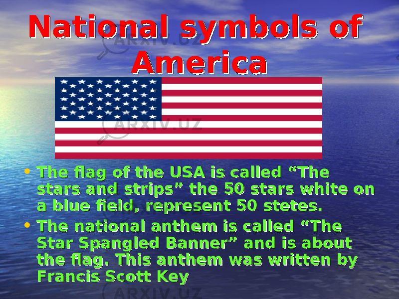 National symbols of National symbols of AmericaAmerica • The flag of the USA is called “The The flag of the USA is called “The stars and strips” the 50 stars white on stars and strips” the 50 stars white on a blue field, represent 50 stetes.a blue field, represent 50 stetes. • The national anthem is called “The The national anthem is called “The Star Spangled Banner” and is about Star Spangled Banner” and is about the flag. This anthem was written by the flag. This anthem was written by Francis Scott KeyFrancis Scott Key 